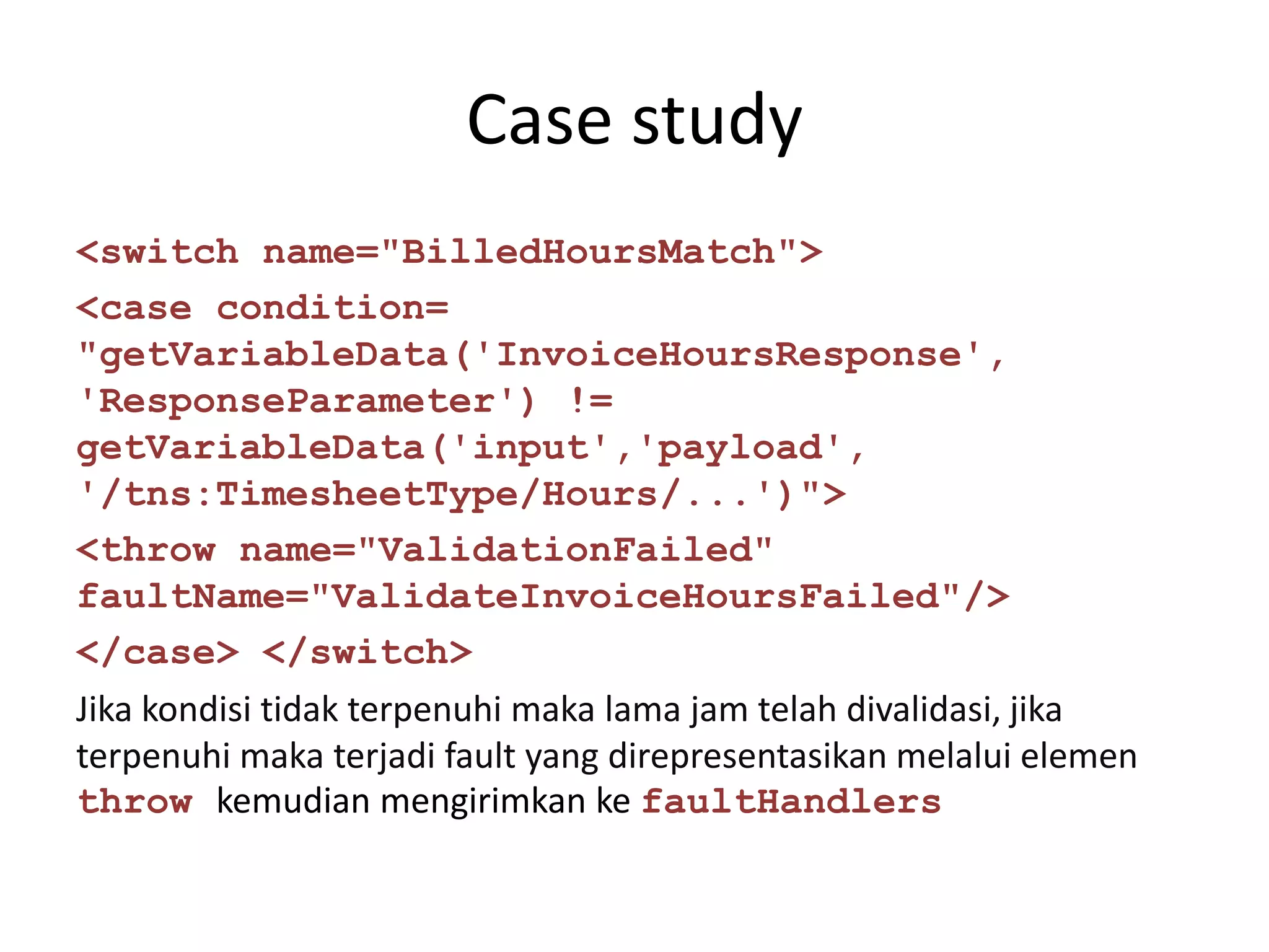 Case study
<switch name="BilledHoursMatch">
<case condition=
"getVariableData('InvoiceHoursResponse',
'ResponseParameter') !=
getVariableData('input','payload',
'/tns:TimesheetType/Hours/...')">
<throw name="ValidationFailed"
faultName="ValidateInvoiceHoursFailed"/>
</case> </switch>
Jika kondisi tidak terpenuhi maka lama jam telah divalidasi, jika
terpenuhi maka terjadi fault yang direpresentasikan melalui elemen
throw kemudian mengirimkan ke faultHandlers
 