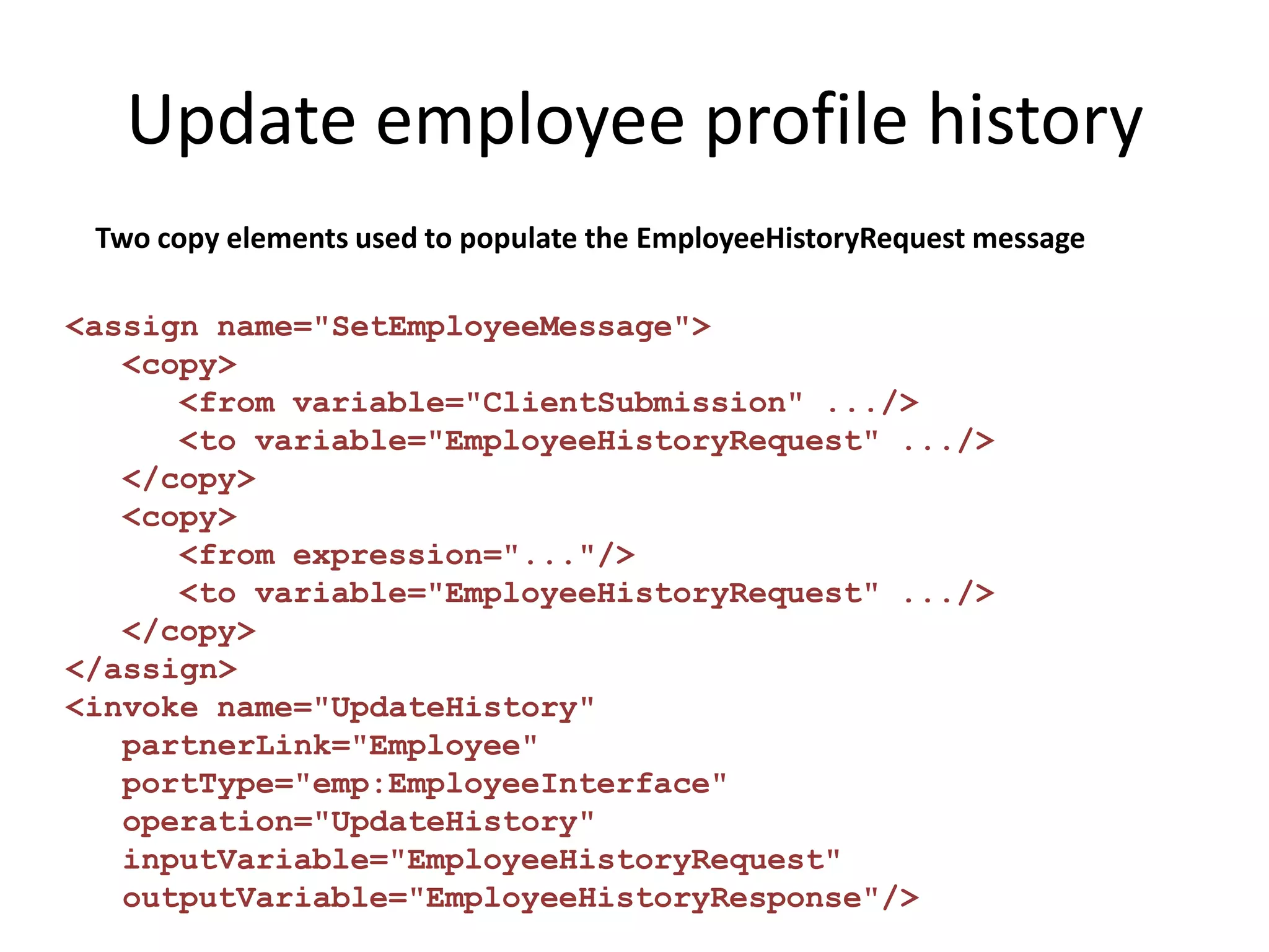 Update employee profile history
 Two copy elements used to populate the EmployeeHistoryRequest message

<assign name="SetEmployeeMessage">
   <copy>
      <from variable="ClientSubmission" .../>
      <to variable="EmployeeHistoryRequest" .../>
   </copy>
   <copy>
      <from expression="..."/>
      <to variable="EmployeeHistoryRequest" .../>
   </copy>
</assign>
<invoke name="UpdateHistory"
   partnerLink="Employee"
   portType="emp:EmployeeInterface"
   operation="UpdateHistory"
   inputVariable="EmployeeHistoryRequest"
   outputVariable="EmployeeHistoryResponse"/>
 