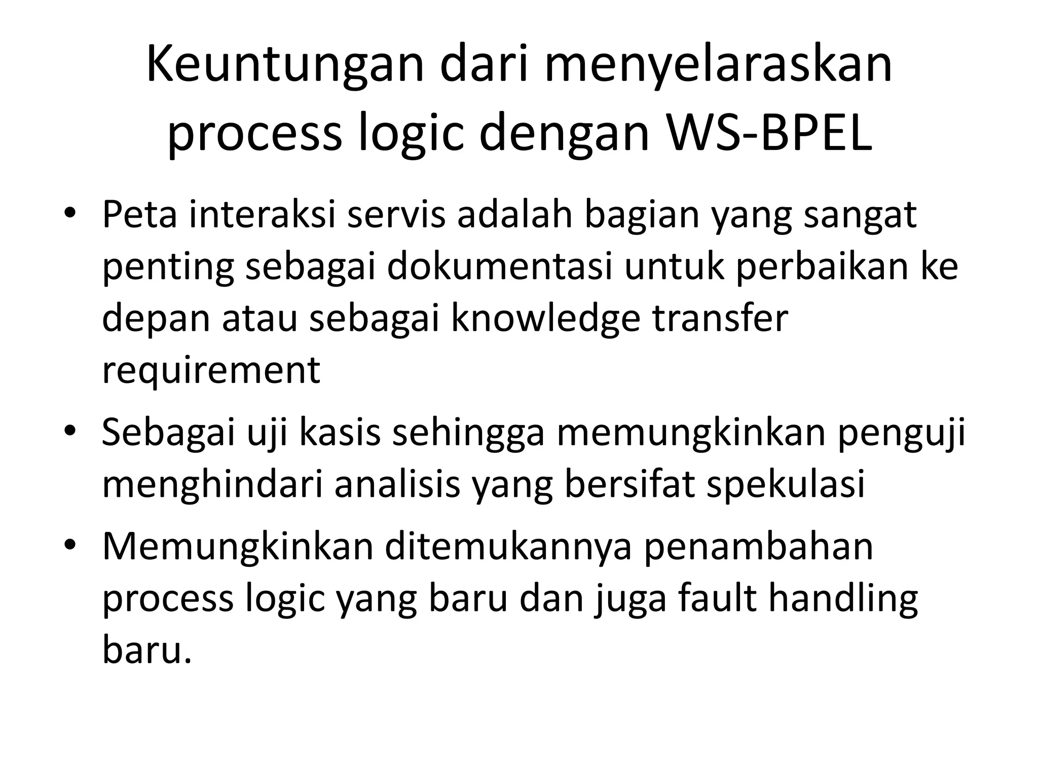 Keuntungan dari menyelaraskan
     process logic dengan WS-BPEL
• Peta interaksi servis adalah bagian yang sangat
  penting sebagai dokumentasi untuk perbaikan ke
  depan atau sebagai knowledge transfer
  requirement
• Sebagai uji kasis sehingga memungkinkan penguji
  menghindari analisis yang bersifat spekulasi
• Memungkinkan ditemukannya penambahan
  process logic yang baru dan juga fault handling
  baru.
 