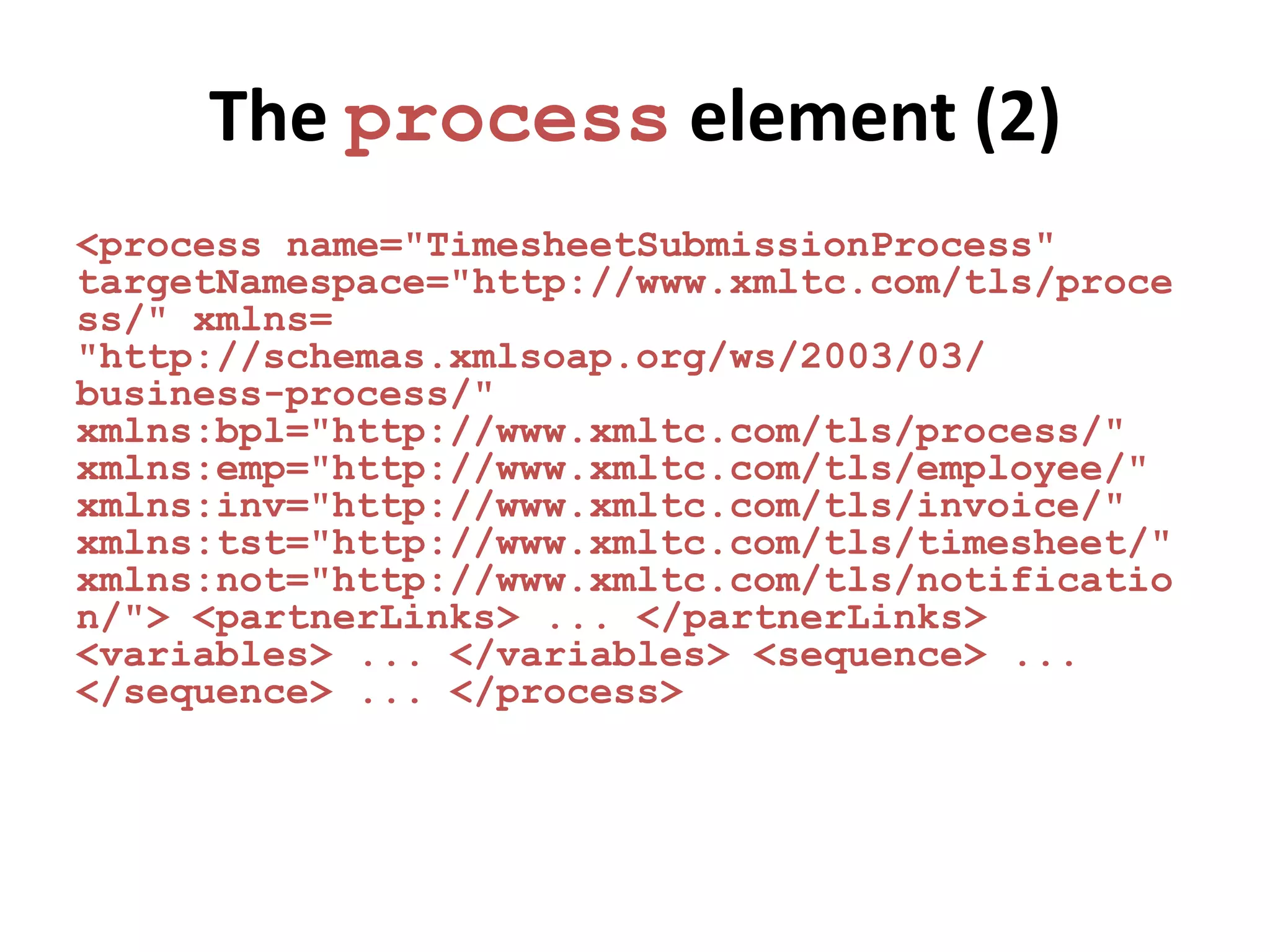 The process element (2)
<process name="TimesheetSubmissionProcess"
targetNamespace="http://www.xmltc.com/tls/proce
ss/" xmlns=
"http://schemas.xmlsoap.org/ws/2003/03/
business-process/"
xmlns:bpl="http://www.xmltc.com/tls/process/"
xmlns:emp="http://www.xmltc.com/tls/employee/"
xmlns:inv="http://www.xmltc.com/tls/invoice/"
xmlns:tst="http://www.xmltc.com/tls/timesheet/"
xmlns:not="http://www.xmltc.com/tls/notificatio
n/"> <partnerLinks> ... </partnerLinks>
<variables> ... </variables> <sequence> ...
</sequence> ... </process>
 