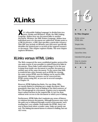 16
                                                                      CHAPTER


XLinks
                                                                     ✦      ✦        ✦   ✦

  X      LL (eXtensible Linking Language) is divided into two
                                                                     In This Chapter
         parts, XLinks and XPointers. XLink, the XML Linking
  Language, defines how one document links to another
                                                                     XLinks versus
  document. XPointer, the XML Pointer Language, defines how
                                                                     HTML links
  individual parts of a document are addressed. XLinks point to
  a URI (in practice, a URL) that specifies a particular resource.
                                                                     Simple links
  This URL may include an XPointer part that more specifically
  identifies the desired part or section of the targeted resource
                                                                     Extended links
  or document. This chapter explores XLinks. The next chapter
  explores XPointers.
                                                                     Out-of-line links

                                                                     Extended link groups
XLinks versus HTML Links
                                                                     How to rename
  The Web conquered the more established gopher protocol for         XLink attributes
  one main reason: It was possible to embed hypertext links in
  documents. These links could embed images or let the user
                                                                     ✦      ✦        ✦   ✦
  to jump from inside one document to another document or
  another part of the same document. To the extent that XML
  is rendered into other formats such as HTML for viewing,
  the same syntax HTML uses for linking can be used in XML
  documents. Alternate syntaxes can be converted into
  HTML syntax using XSL, as you saw in several examples
  in Chapter 14.

  However, HTML linking has limits. For one thing, URLs
  are mostly limited to pointing out a single document. More
  granularity than that, such as linking to the third sentence of
  the 17th paragraph in a document, requires you to manually
  insert named anchors in the targeted file. It can’t be done
  without write access to the document to which you’re linking.

  Furthermore, HTML links don’t maintain any sense of history
  or relations between documents. Although browsers may track
  the path you’ve followed through a series of documents, such
  tracking isn’t very reliable. From inside the HTML, there’s no
  way to know from where a reader came. Links are purely one
  way. The linking document knows to whom it’s linking, but not
  vice versa.
 