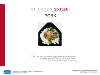 C H A P T E R SIXTEEN

                                                      PORK




                              “   But I will place this carefully fed pig Within the crackling oven;
                                             and, I pray, What nicer dish can e’er be given to man.
                                                       – Aeschylus, ancient Greek poet (ca. 525-456 b.c.e)



                                                                                                         ”
                                                                                                    Copyright ©2011 by Pearson Education, Inc.
On Cooking: A Textbook of Culinary Fundamentals, 5e
                                                                                                                publishing as Pearson [imprint]
Labensky • Hause • Martel
 