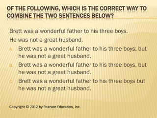 OF THE FOLLOWING, WHICH IS THE CORRECT WAY TO
COMBINE THE TWO SENTENCES BELOW?

Brett was a wonderful father to his three boys.
He was not a great husband.
A. Brett was a wonderful father to his three boys; but
   he was not a great husband.
B. Brett was a wonderful father to his three boys, but
   he was not a great husband.
C. Brett was a wonderful father to his three boys but
   he was not a great husband.

Copyright © 2012 by Pearson Education, Inc.
 