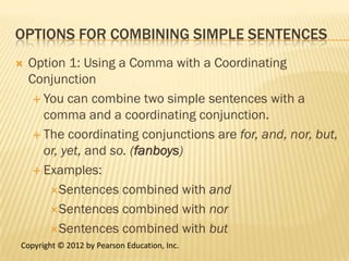 OPTIONS FOR COMBINING SIMPLE SENTENCES
   Option 1: Using a Comma with a Coordinating
    Conjunction
      You can combine two simple sentences with a
       comma and a coordinating conjunction.
      The coordinating conjunctions are for, and, nor, but,
       or, yet, and so. (fanboys)
      Examples:

        Sentences combined with and

        Sentences combined with nor

        Sentences combined with but
Copyright © 2012 by Pearson Education, Inc.
 