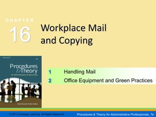 CHAPTER        16
                                                                                                 SLIDE 1


CHAPTER

                         Workplace Mail
16                       and Copying

                               1            Handling Mail
                               2            Office Equipment and Green Practices




© 2013 Cengage Learning. All Rights Reserved.    Procedures & Theory for Administrative Professionals, 7e
 