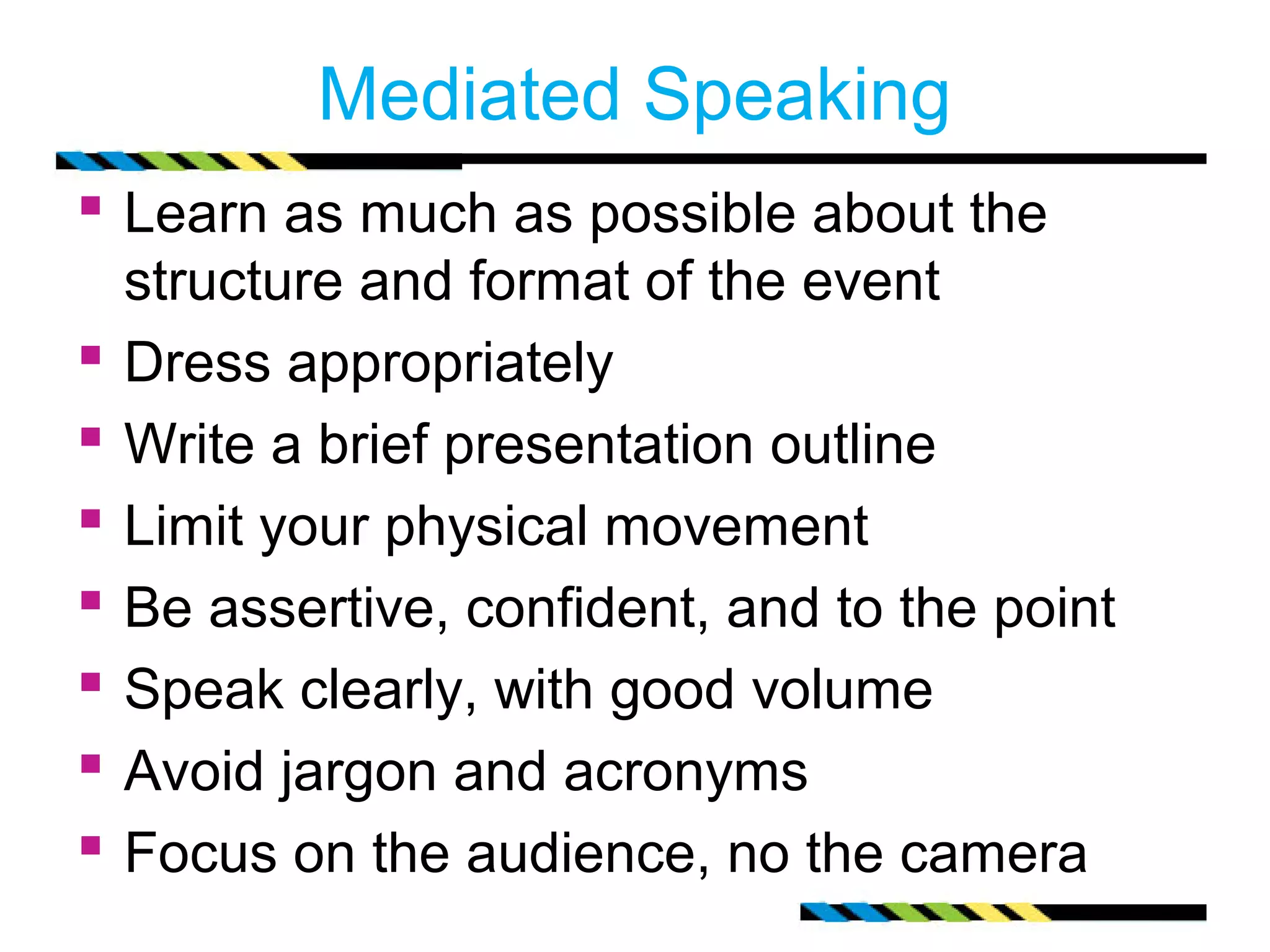 Mediated Speaking
 Learn as much as possible about the
    structure and format of the event
   Dress appropriately
   Write a brief presentation outline
   Limit your physical movement
   Be assertive, confident, and to the point
   Speak clearly, with good volume
   Avoid jargon and acronyms
   Focus on the audience, no the camera
 