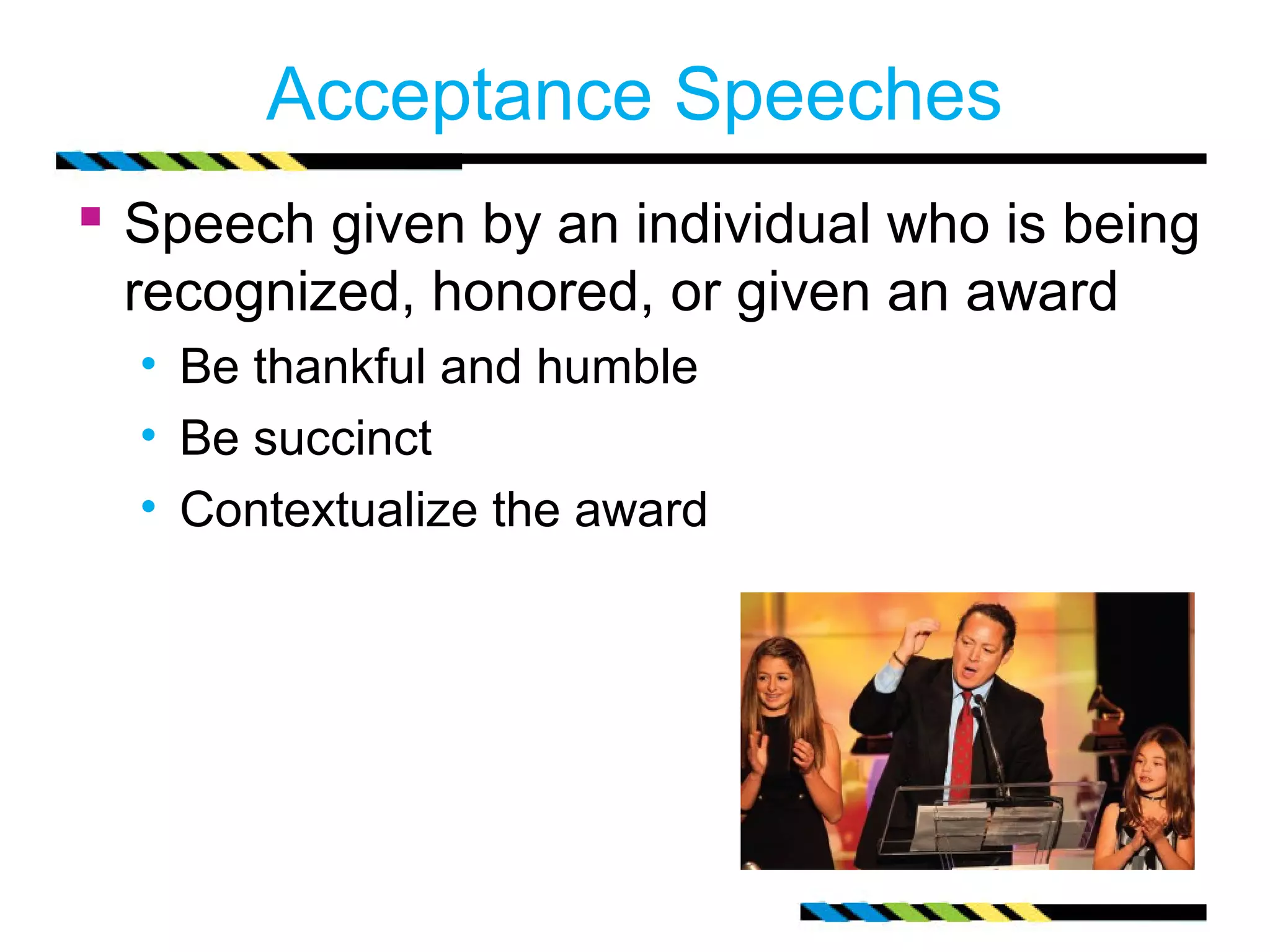 Acceptance Speeches
 Speech given by an individual who is being
 recognized, honored, or given an award
  • Be thankful and humble
  • Be succinct
  • Contextualize the award
 