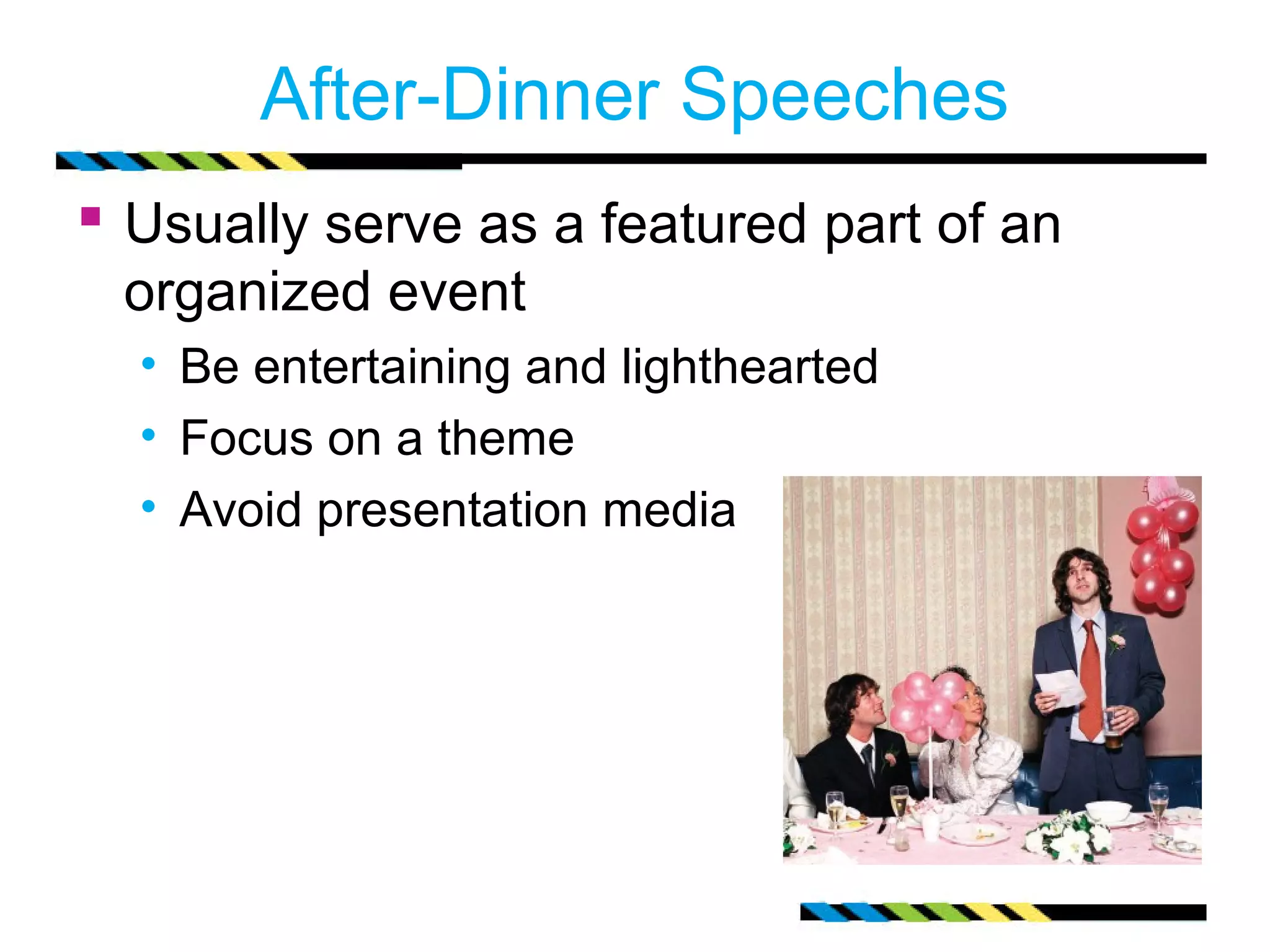 After-Dinner Speeches
 Usually serve as a featured part of an
 organized event
  • Be entertaining and lighthearted
  • Focus on a theme
  • Avoid presentation media
 