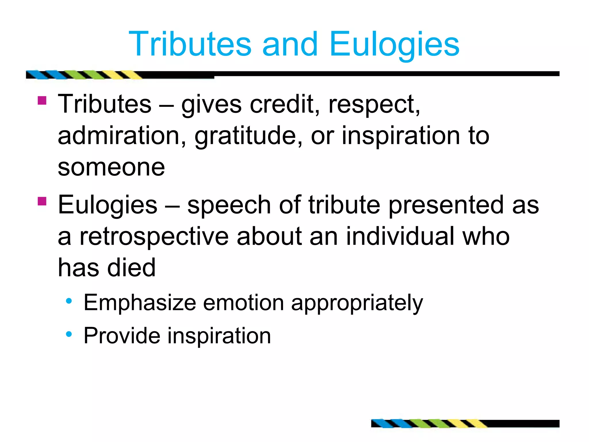 Tributes and Eulogies
 Tributes – gives credit, respect,
  admiration, gratitude, or inspiration to
  someone
 Eulogies – speech of tribute presented as
  a retrospective about an individual who
  has died
  • Emphasize emotion appropriately
  • Provide inspiration
 