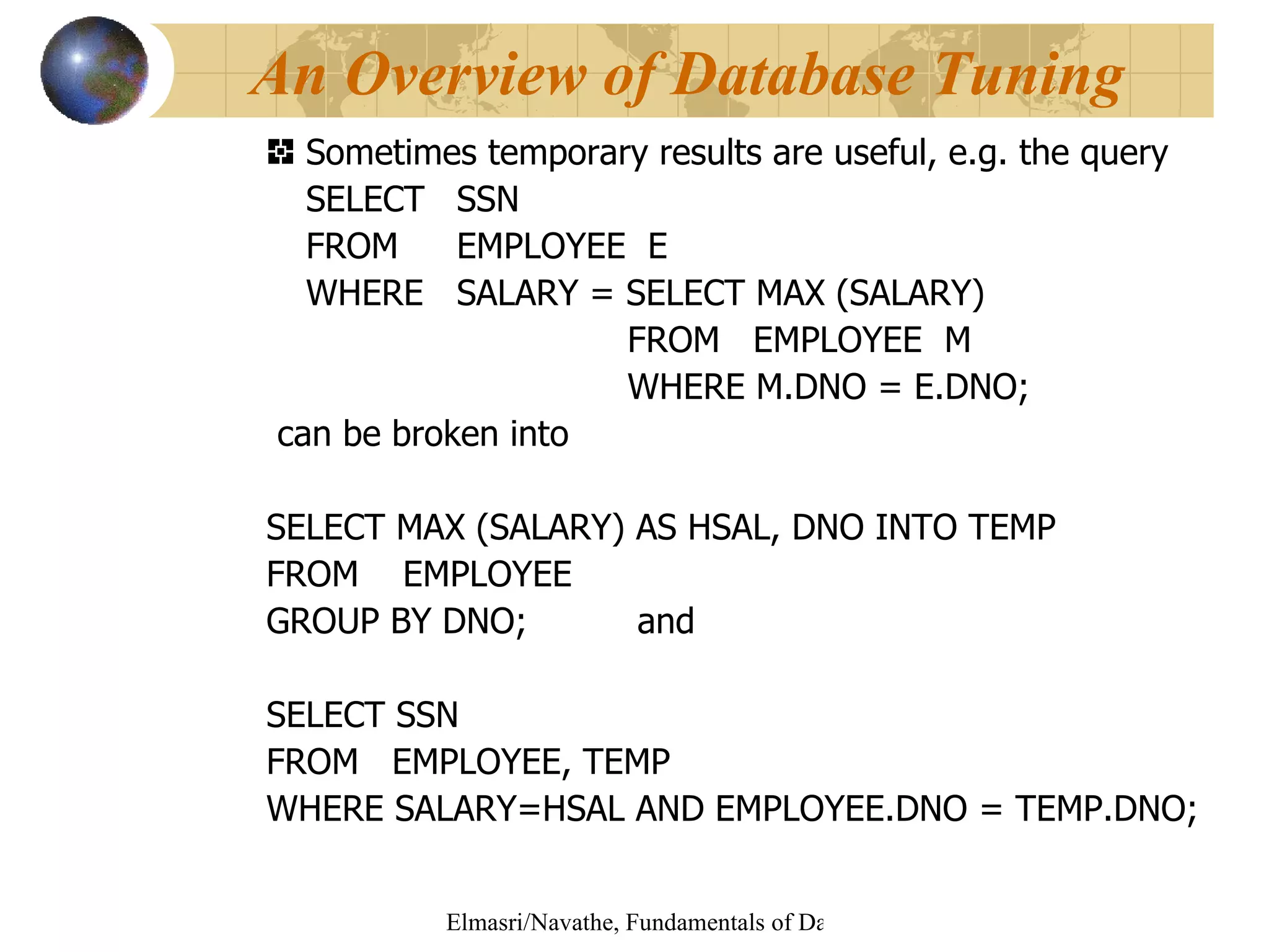 Sometimes temporary results are useful, e.g. the query  SELECT SSN  FROM  EMPLOYEE  E WHERE  SALARY = SELECT MAX (SALARY)   FROM  EMPLOYEE  M   WHERE M.DNO = E.DNO; can be broken into  SELECT MAX (SALARY) AS HSAL, DNO INTO TEMP FROM  EMPLOYEE  GROUP BY DNO;  and  SELECT SSN FROM  EMPLOYEE, TEMP WHERE SALARY=HSAL AND EMPLOYEE.DNO = TEMP.DNO; An Overview of Database Tuning 