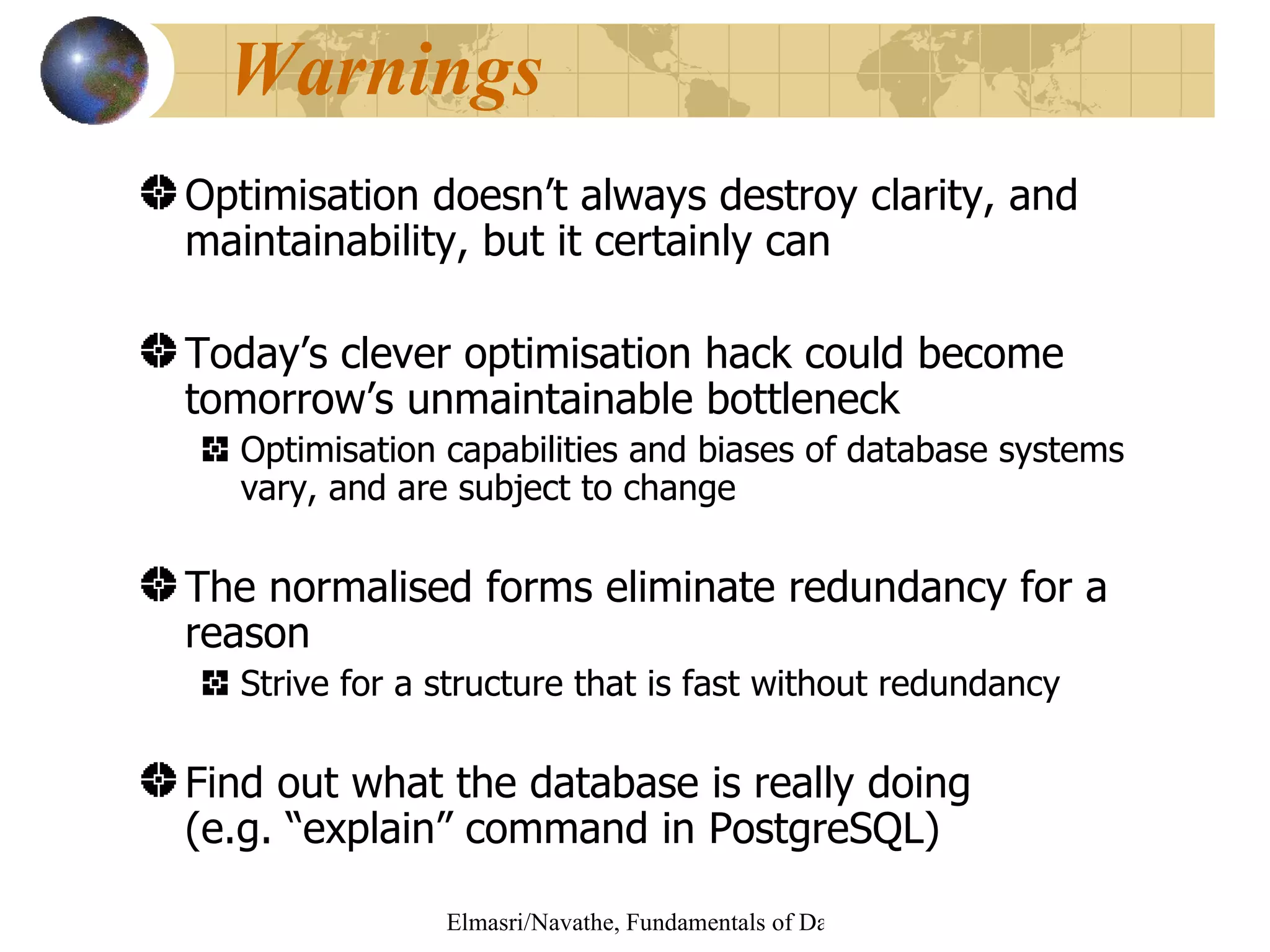 Warnings Optimisation doesn’t always destroy clarity, and maintainability, but it certainly can Today’s clever optimisation hack could become tomorrow’s unmaintainable bottleneck Optimisation capabilities and biases of database systems vary, and are subject to change The normalised forms eliminate redundancy for a reason Strive for a structure that is fast without redundancy Find out what the database is really doing (e.g. “explain” command in PostgreSQL) 