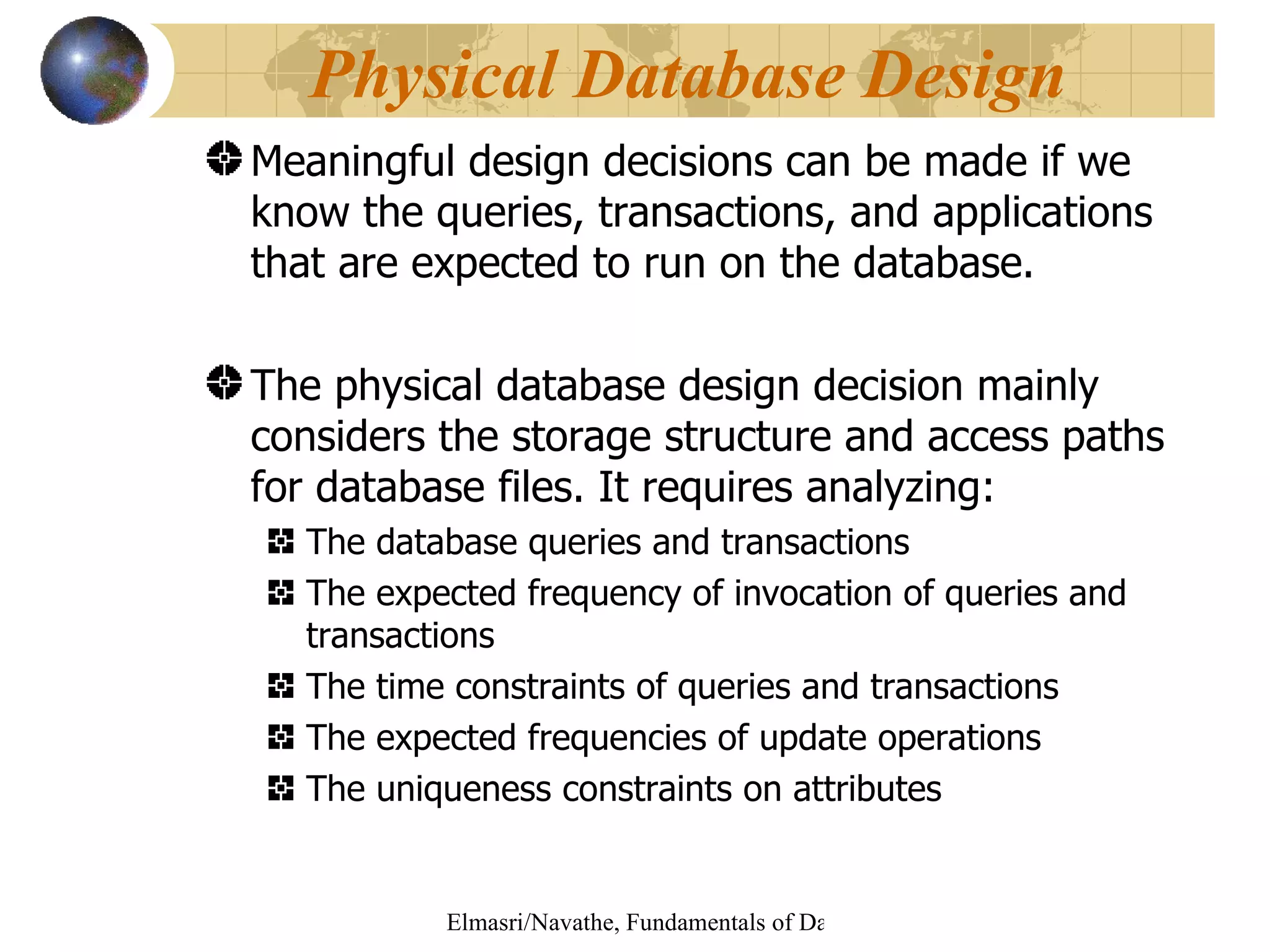 Meaningful design decisions can be made if we know the queries, transactions, and applications that are expected to run on the database. The physical database design decision mainly considers the storage structure and access paths for database files. It requires analyzing: The database queries and transactions The expected frequency of invocation of queries and transactions The time constraints of queries and transactions The expected frequencies of update operations The uniqueness constraints on attributes Physical Database Design 