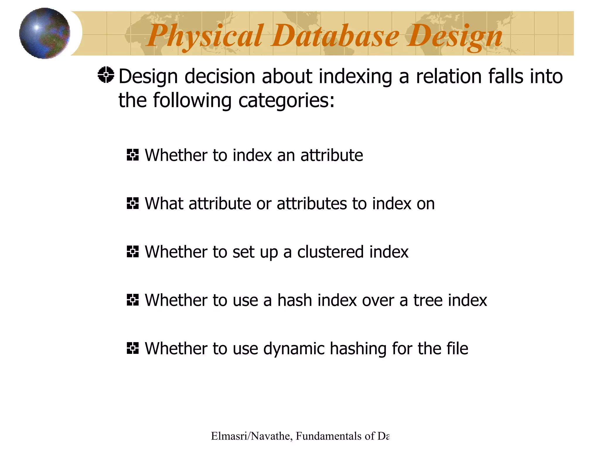 Design decision about indexing a relation falls into the following categories: Whether to index an attribute What attribute or attributes to index on Whether to set up a clustered index Whether to use a hash index over a tree index Whether to use dynamic hashing for the file  Physical Database Design 
