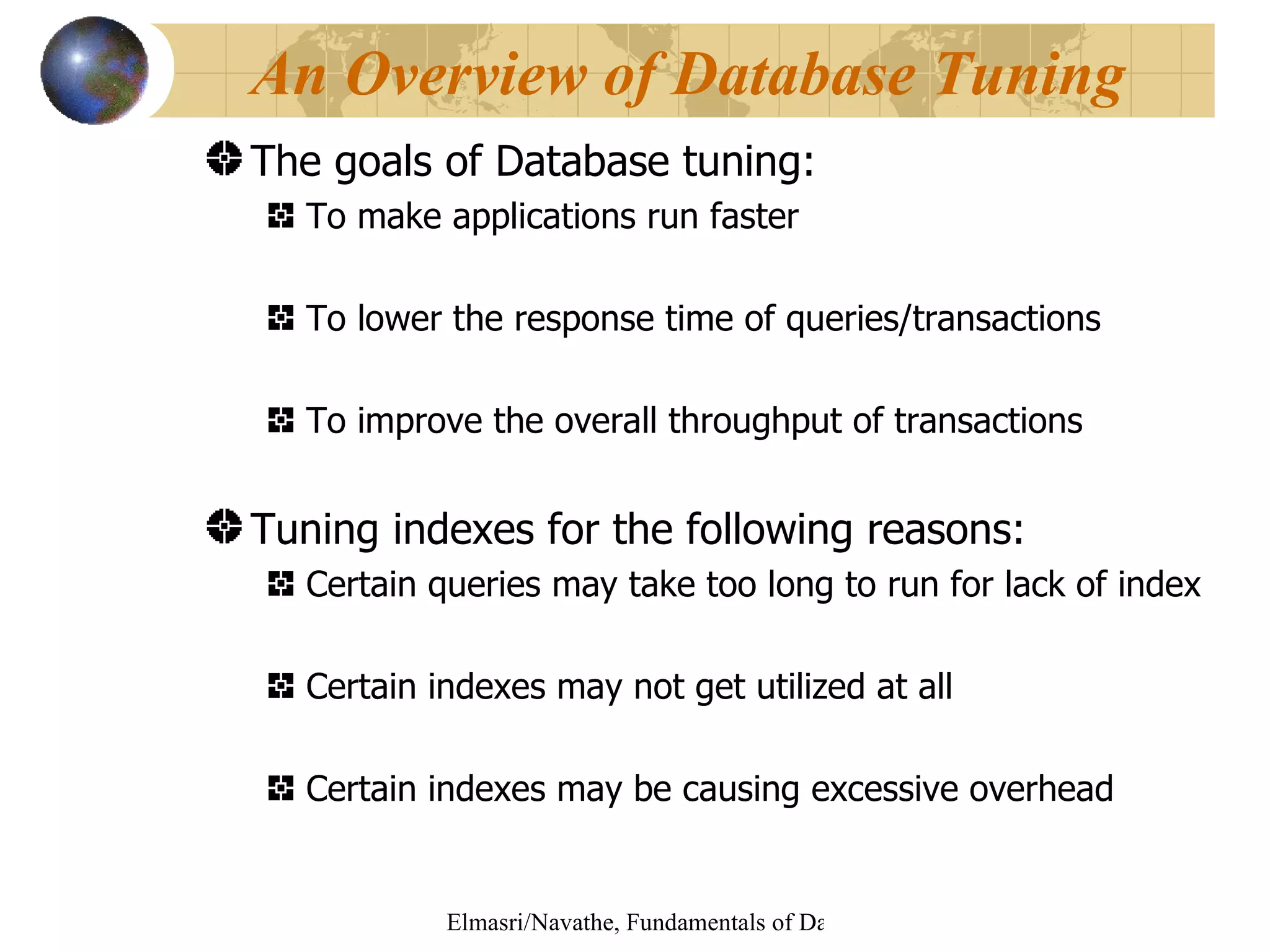 The goals of Database tuning: To make applications run faster To lower the response time of queries/transactions To improve the overall throughput of transactions Tuning indexes for the following reasons: Certain queries may take too long to run for lack of index Certain indexes may not get utilized at all Certain indexes may be causing excessive overhead An Overview of Database Tuning 