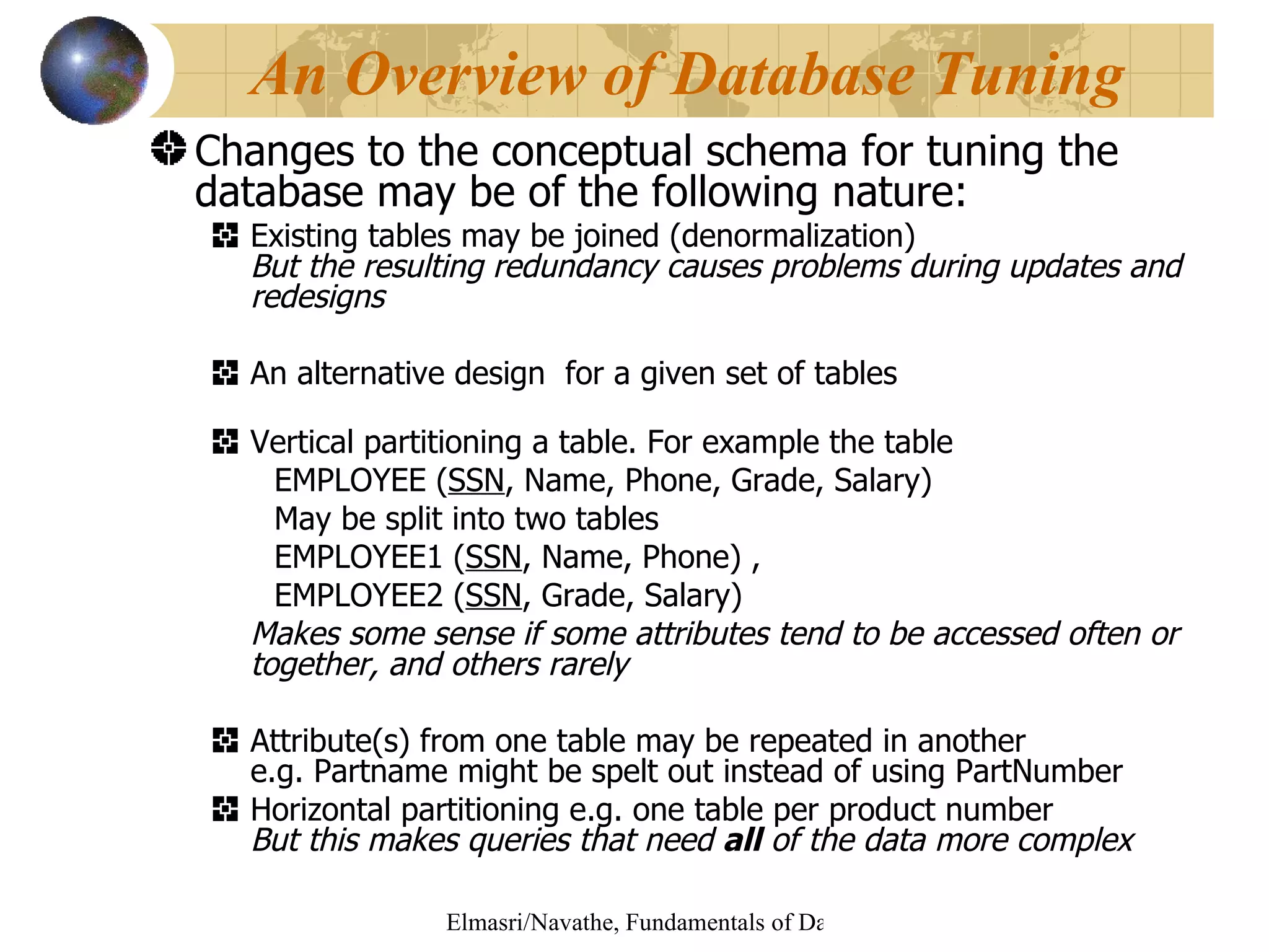 Changes to the conceptual schema for tuning the database may be of the following nature: Existing tables may be joined (denormalization) But the resulting redundancy causes problems during updates and redesigns An alternative design  for a given set of tables Vertical partitioning a table. For example the table  EMPLOYEE ( SSN , Name, Phone, Grade, Salary) May be split into two tables EMPLOYEE1 ( SSN , Name, Phone) , EMPLOYEE2 ( SSN , Grade, Salary) Makes some sense if some attributes tend to be accessed often or together, and others rarely Attribute(s) from one table may be repeated in another e.g. Partname might be spelt out instead of using PartNumber Horizontal partitioning e.g. one table per product number But this makes queries that need  all  of the data more complex An Overview of Database Tuning 