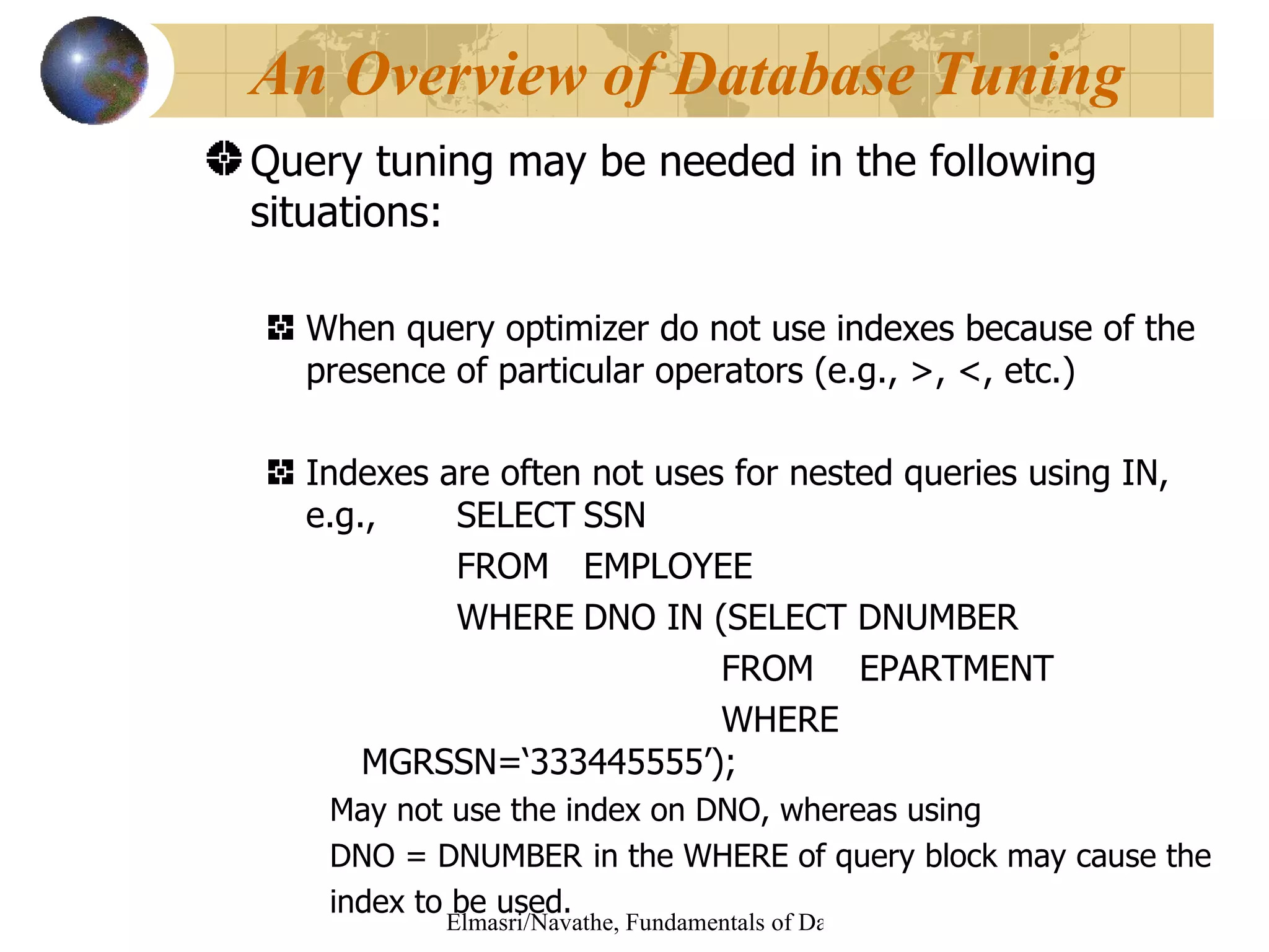 Query tuning may be needed in the following situations: When query optimizer do not use indexes because of the presence of particular operators (e.g., >, <, etc.) Indexes are often not uses for nested queries using IN, e.g.,  SELECT SSN  FROM  EMPLOYEE WHERE DNO IN (SELECT DNUMBER   FROM   EPARTMENT   WHERE MGRSSN=‘333445555’); May not use the index on DNO, whereas using  DNO = DNUMBER  in the WHERE of query block may cause the index to be used. An Overview of Database Tuning 