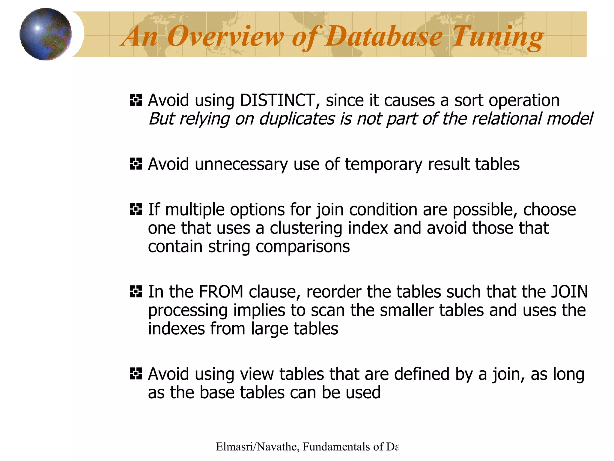 Avoid using DISTINCT, since it causes a sort operation But relying on duplicates is not part of the relational model Avoid unnecessary use of temporary result tables If multiple options for join condition are possible, choose one that uses a clustering index and avoid those that contain string comparisons In the FROM clause, reorder the tables such that the JOIN processing implies to scan the smaller tables and uses the indexes from large tables Avoid using view tables that are defined by a join, as long as the base tables can be used An Overview of Database Tuning 