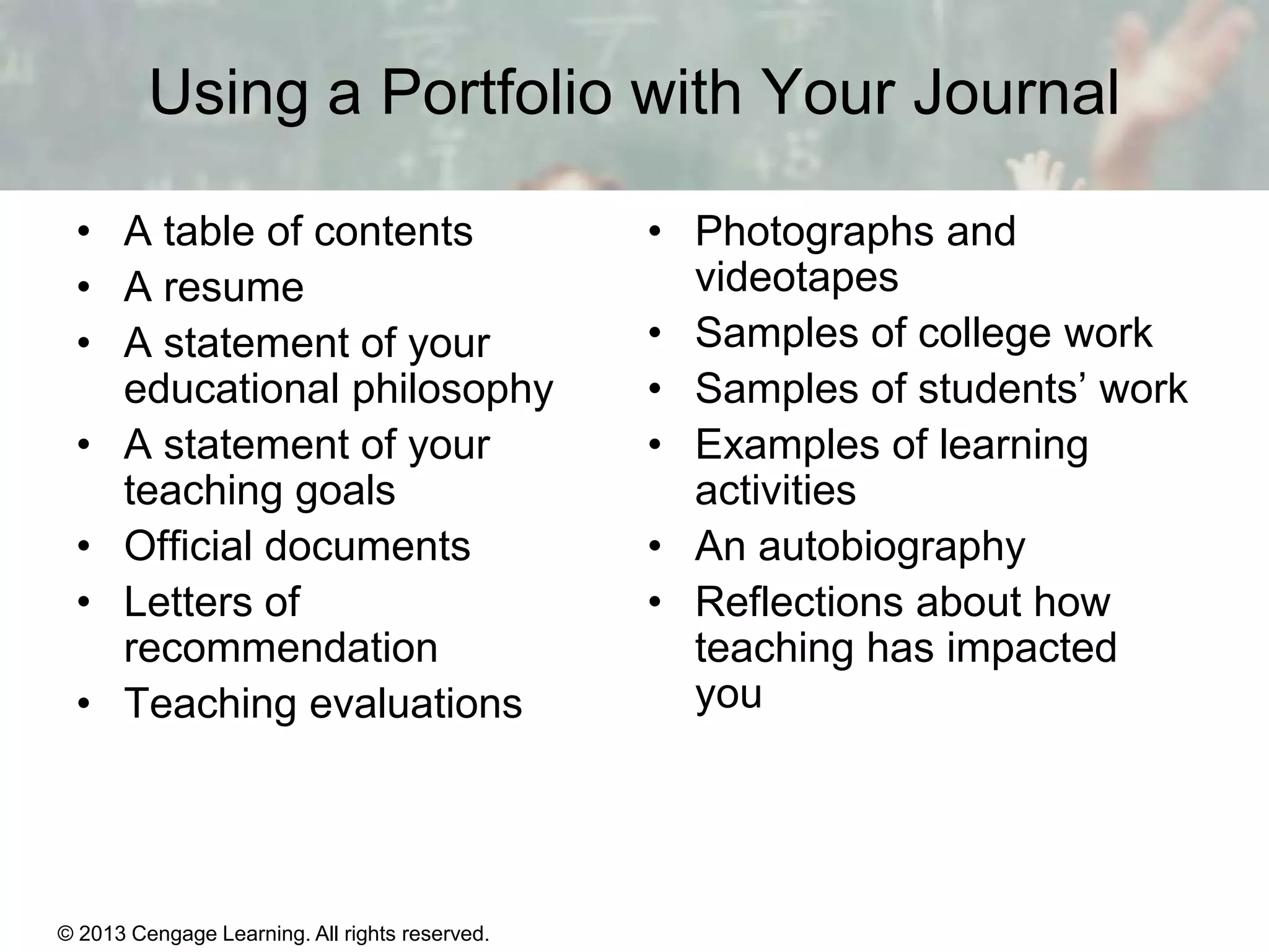Using a Portfolio with Your Journal
• A table of contents
• A resume
• A statement of your
educational philosophy
• A statement of your
teaching goals
• Official documents
• Letters of
recommendation
• Teaching evaluations

© 2013 Cengage Learning. All rights reserved.

• Photographs and
videotapes
• Samples of college work
• Samples of students’ work
• Examples of learning
activities
• An autobiography
• Reflections about how
teaching has impacted
you

1 | 10

 