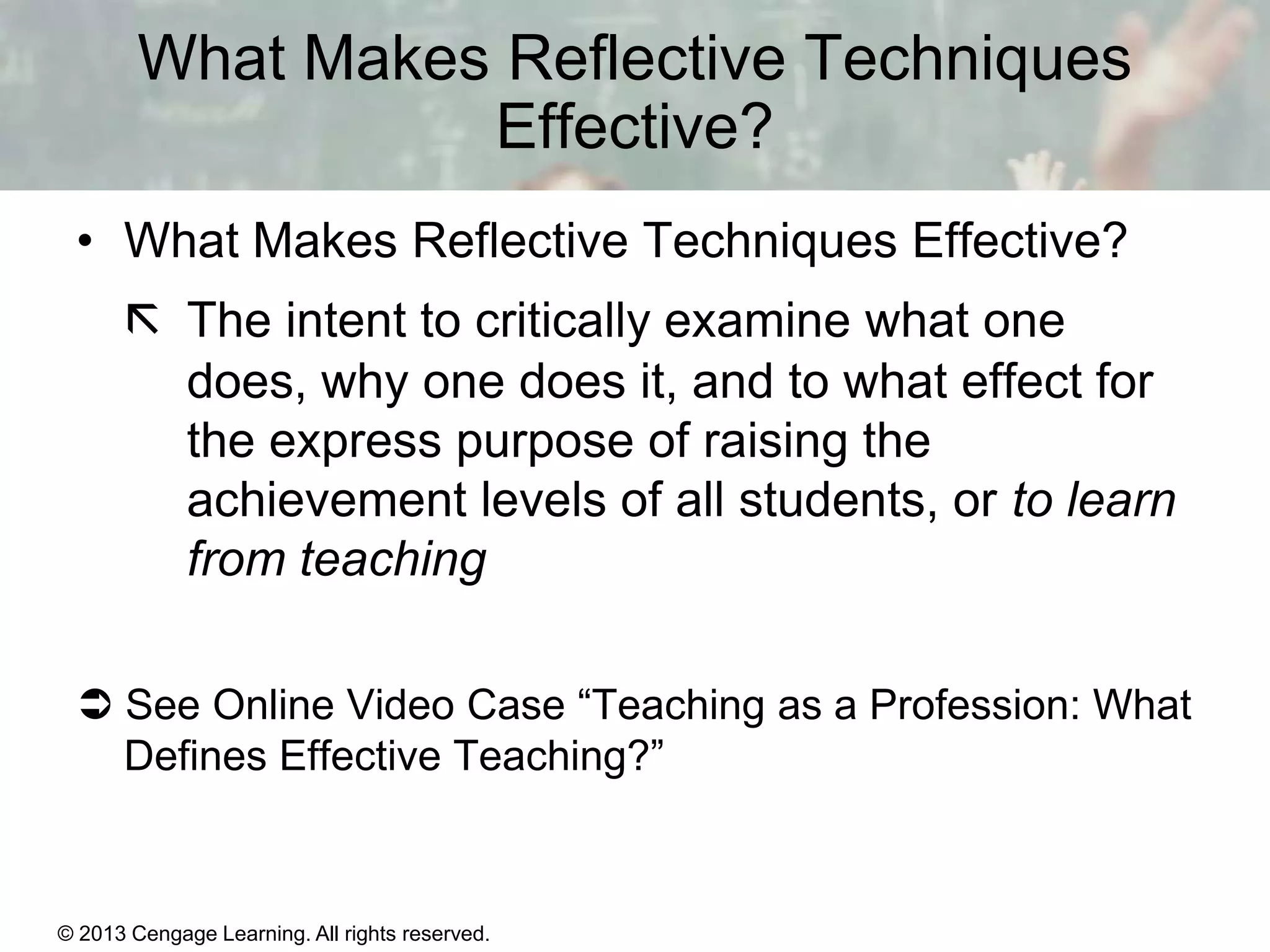 What Makes Reflective Techniques
Effective?
• What Makes Reflective Techniques Effective?
 The intent to critically examine what one
does, why one does it, and to what effect for
the express purpose of raising the
achievement levels of all students, or to learn
from teaching
 See Online Video Case “Teaching as a Profession: What
Defines Effective Teaching?”

© 2013 Cengage Learning. All rights reserved.

1 | 11

 