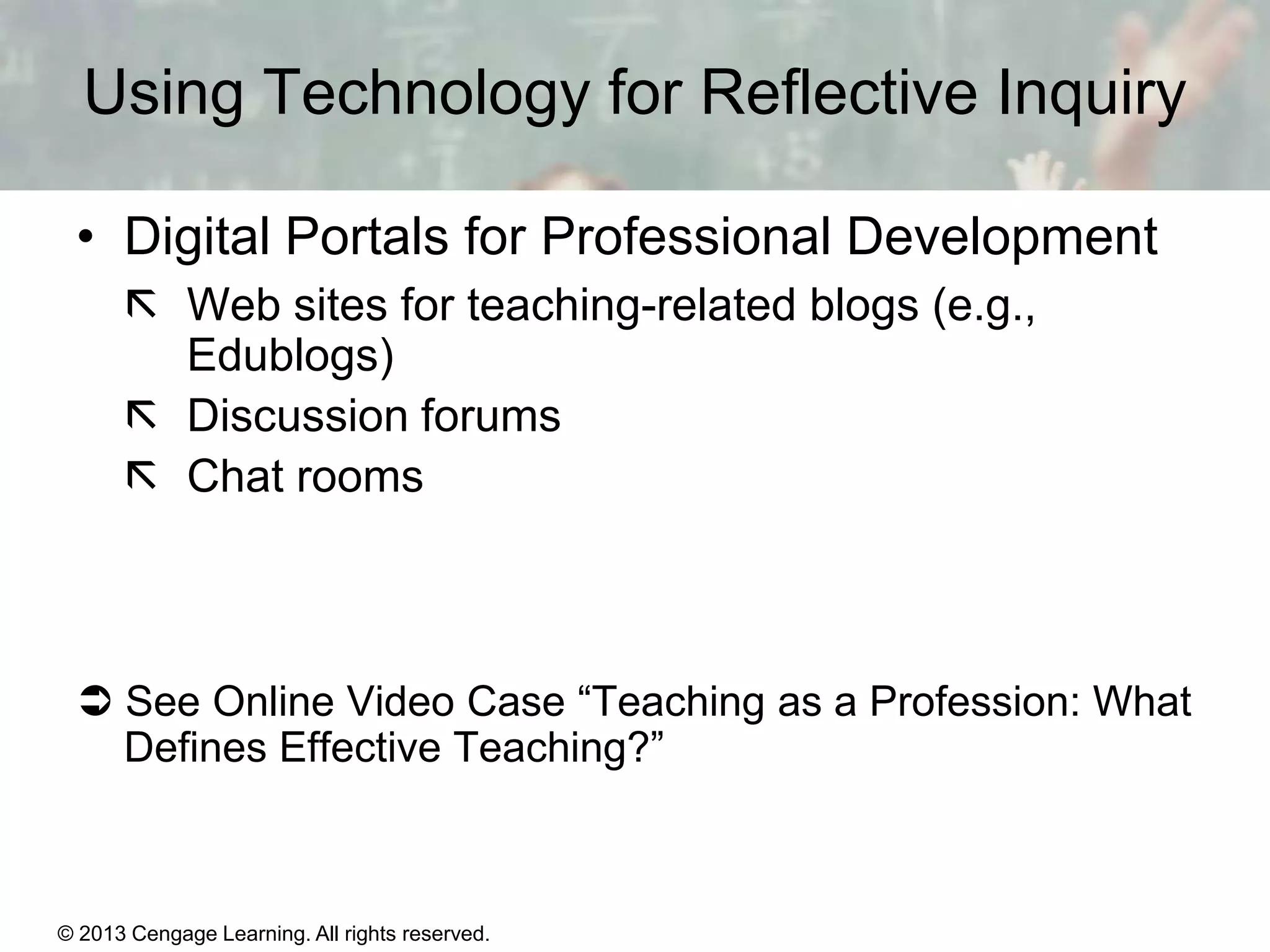 Using Technology for Reflective Inquiry
• Digital Portals for Professional Development
 Web sites for teaching-related blogs (e.g.,
Edublogs)
 Discussion forums
 Chat rooms

 See Online Video Case “Teaching as a Profession: What
Defines Effective Teaching?”

© 2013 Cengage Learning. All rights reserved.

1 | 12

 