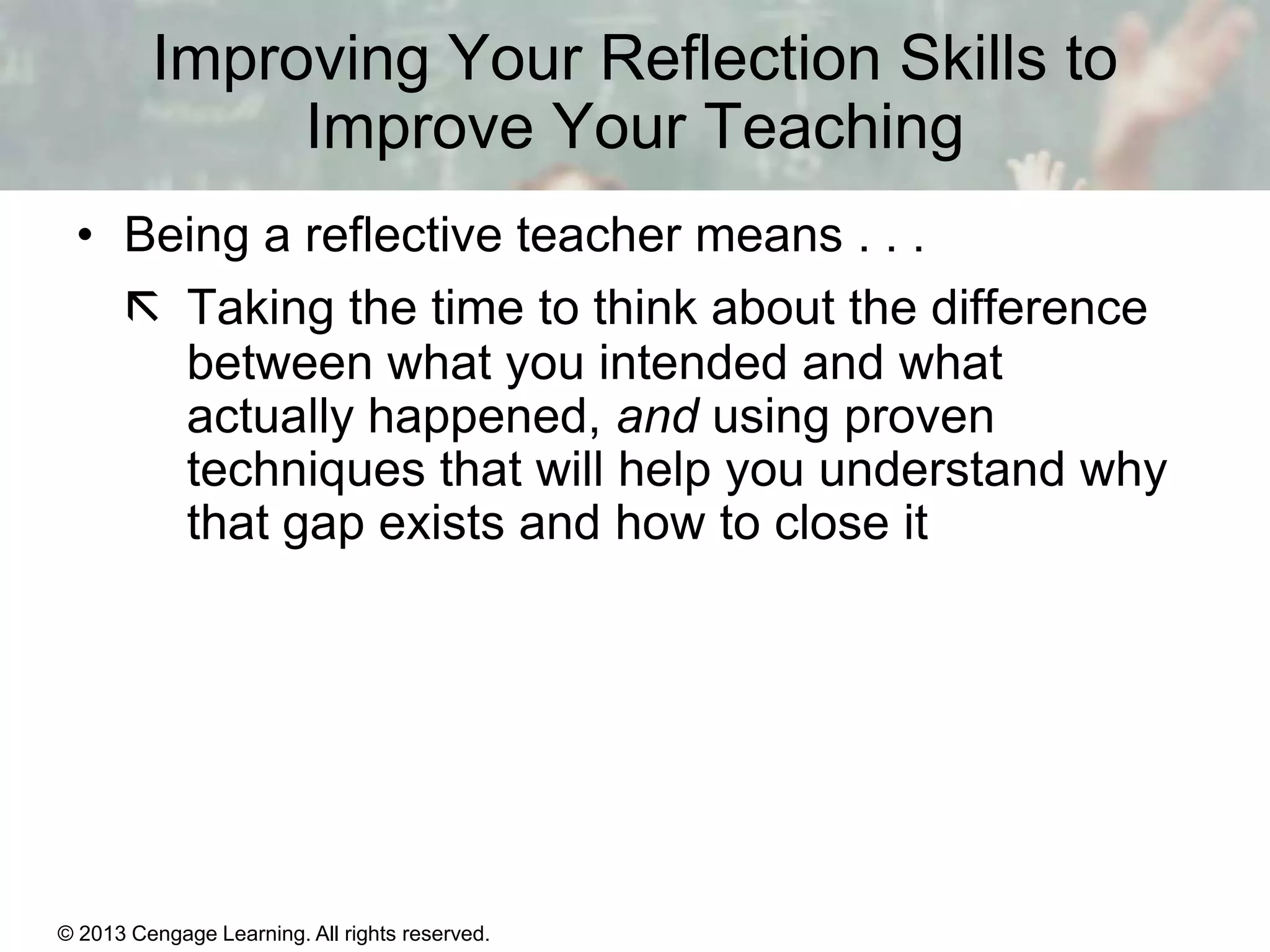 Improving Your Reflection Skills to
Improve Your Teaching
• Being a reflective teacher means . . .
 Taking the time to think about the difference
between what you intended and what
actually happened, and using proven
techniques that will help you understand why
that gap exists and how to close it

© 2013 Cengage Learning. All rights reserved.

1|3

 