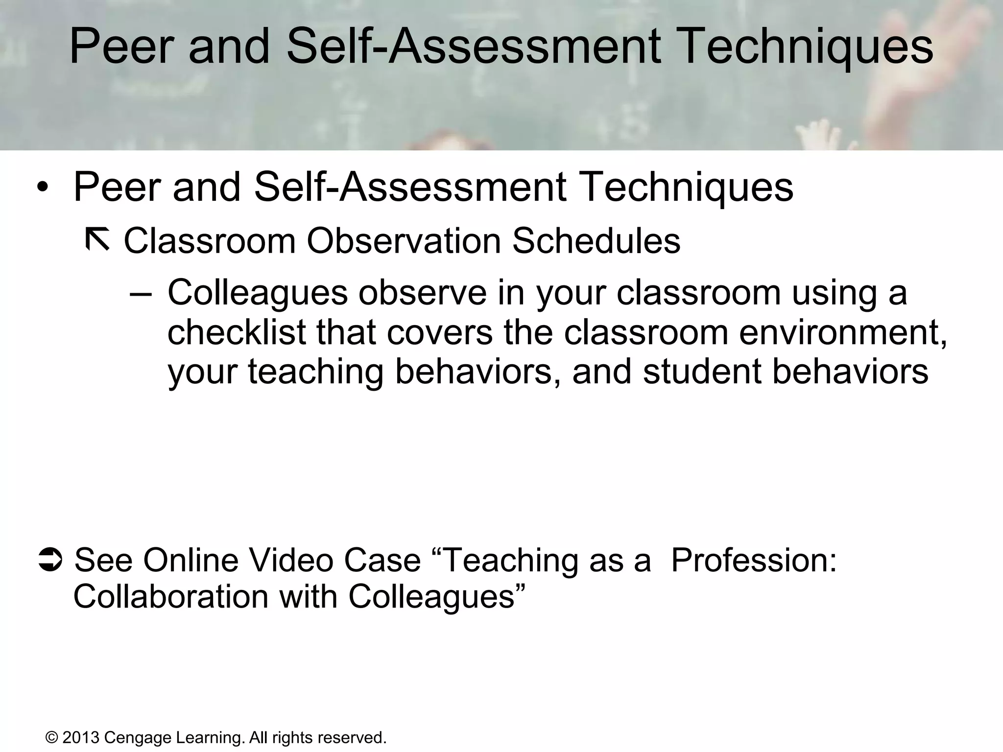 Peer and Self-Assessment Techniques
• Peer and Self-Assessment Techniques
 Classroom Observation Schedules
– Colleagues observe in your classroom using a
checklist that covers the classroom environment,
your teaching behaviors, and student behaviors

 See Online Video Case “Teaching as a Profession:
Collaboration with Colleagues”

© 2013 Cengage Learning. All rights reserved.

1|5

 
