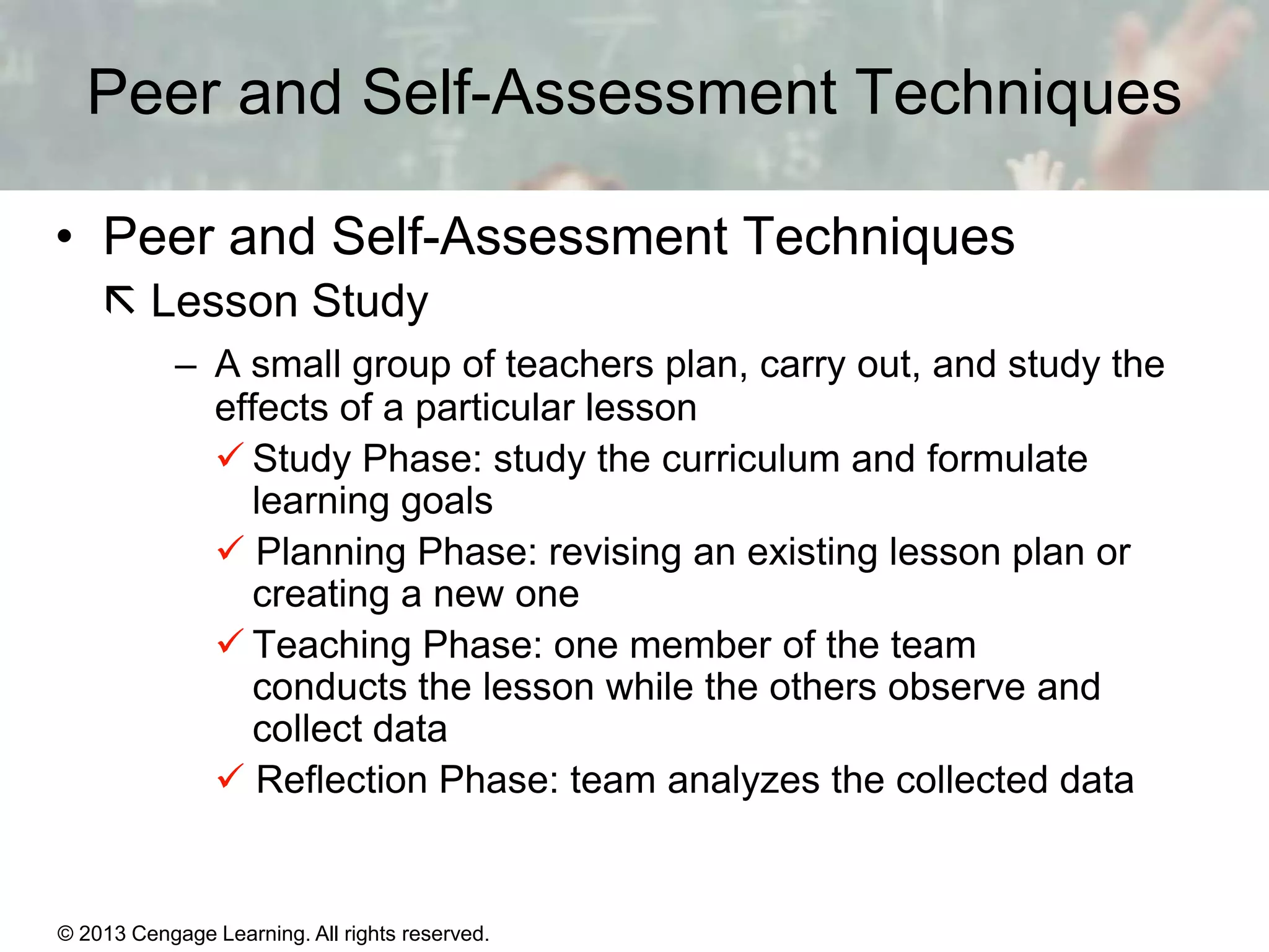 Peer and Self-Assessment Techniques
• Peer and Self-Assessment Techniques
 Lesson Study
– A small group of teachers plan, carry out, and study the
effects of a particular lesson
 Study Phase: study the curriculum and formulate
learning goals
 Planning Phase: revising an existing lesson plan or
creating a new one
 Teaching Phase: one member of the team
conducts the lesson while the others observe and
collect data
 Reflection Phase: team analyzes the collected data

© 2013 Cengage Learning. All rights reserved.

1|6

 