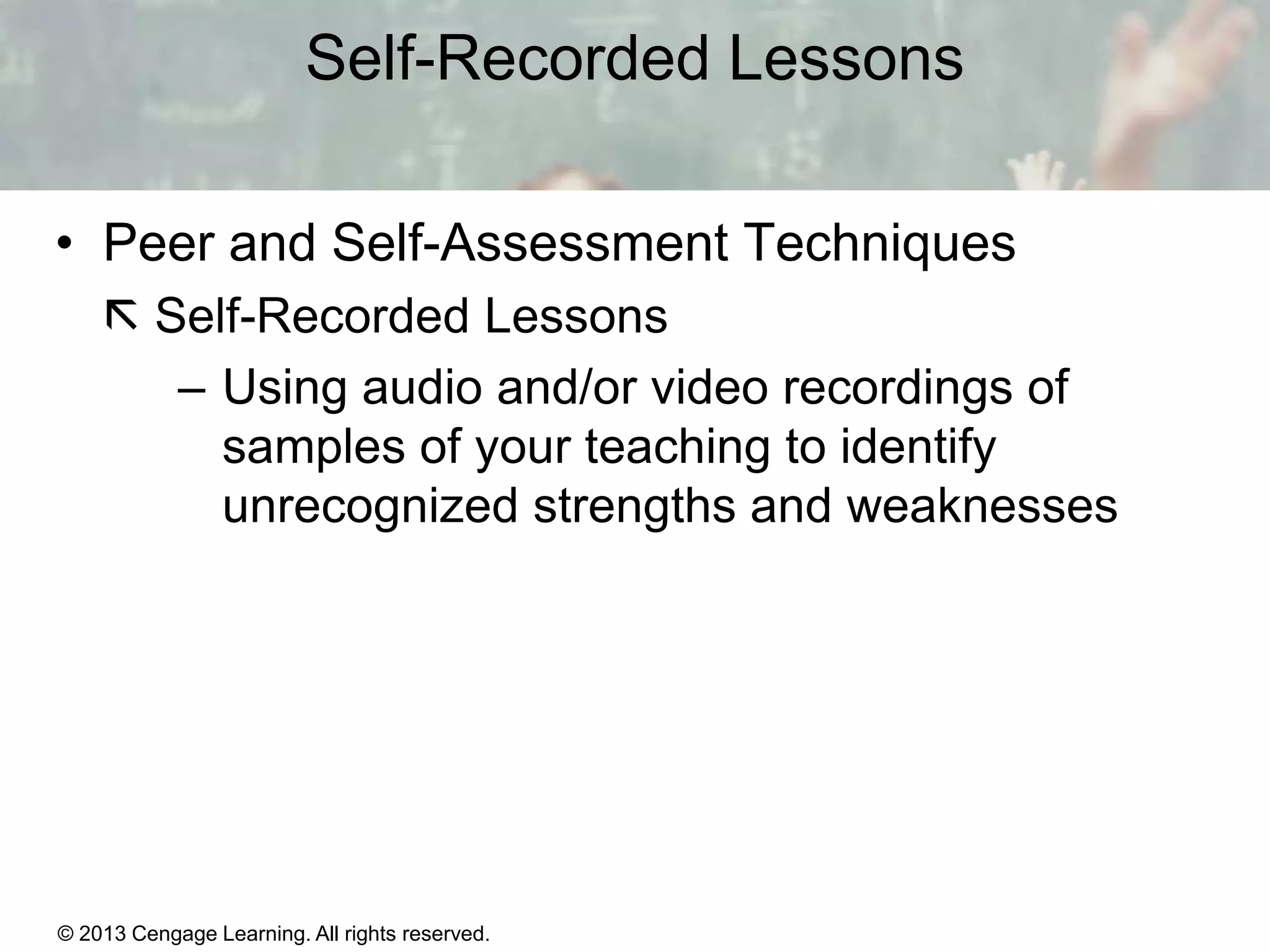 Self-Recorded Lessons
• Peer and Self-Assessment Techniques
 Self-Recorded Lessons
– Using audio and/or video recordings of
samples of your teaching to identify
unrecognized strengths and weaknesses

© 2013 Cengage Learning. All rights reserved.

1|7

 