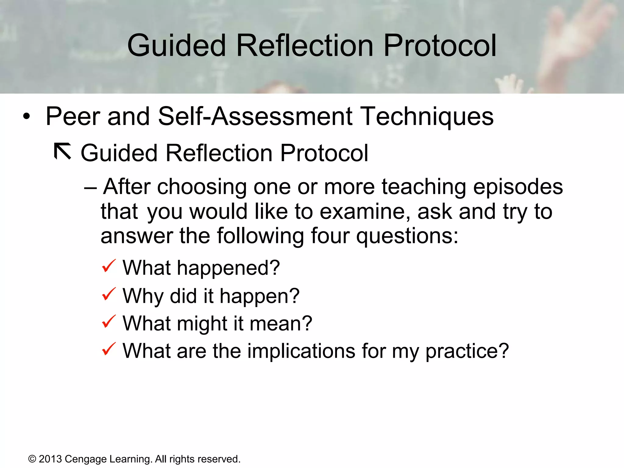 Guided Reflection Protocol
• Peer and Self-Assessment Techniques

 Guided Reflection Protocol
– After choosing one or more teaching episodes
that you would like to examine, ask and try to
answer the following four questions:
 What happened?
 Why did it happen?
 What might it mean?
 What are the implications for my practice?

© 2013 Cengage Learning. All rights reserved.

1|8

 