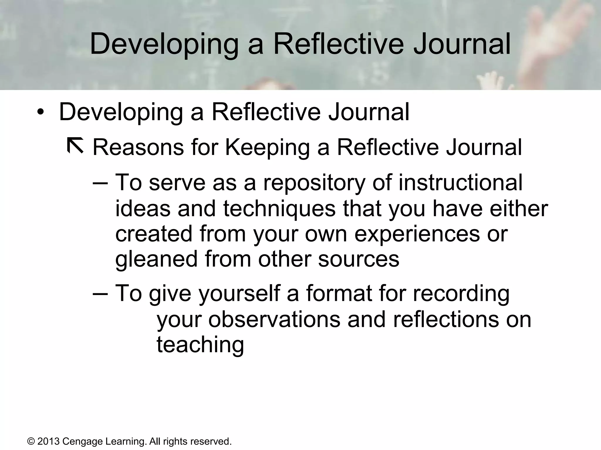 Developing a Reflective Journal
• Developing a Reflective Journal

 Reasons for Keeping a Reflective Journal
– To serve as a repository of instructional
ideas and techniques that you have either
created from your own experiences or
gleaned from other sources
– To give yourself a format for recording
your observations and reflections on
teaching

© 2013 Cengage Learning. All rights reserved.

1|9

 