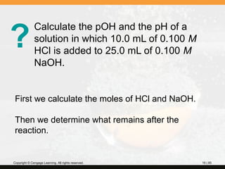 ?

Calculate the pOH and the pH of a
solution in which 10.0 mL of 0.100 M
HCl is added to 25.0 mL of 0.100 M
NaOH.

First we calculate the moles of HCl and NaOH.
Then we determine what remains after the
reaction.

Copyright © Cengage Learning. All rights reserved.

16 | 85

 