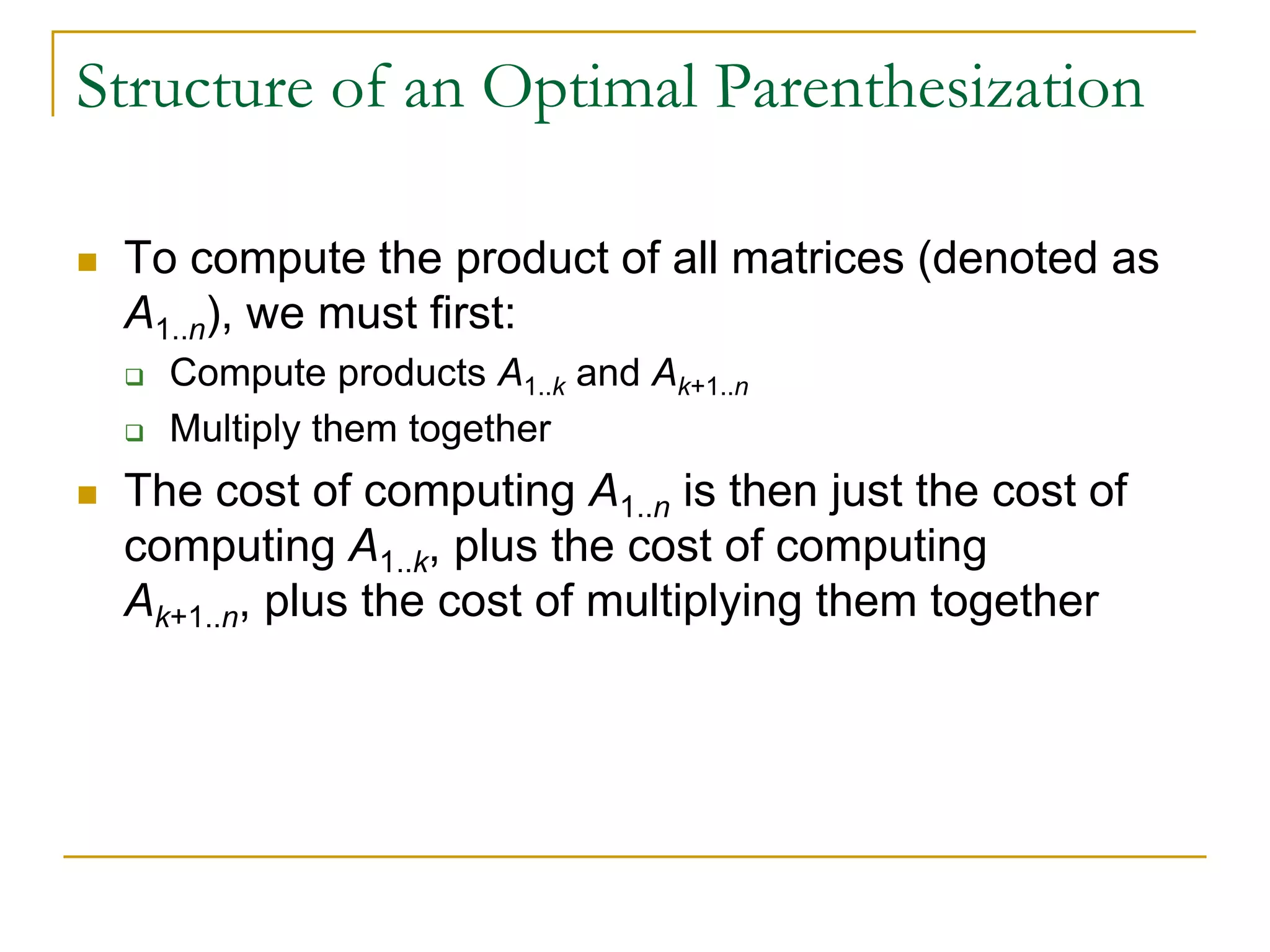 Structure of an Optimal Parenthesization
 To compute the product of all matrices (denoted as
A1..n), we must first:
 Compute products A1..k and Ak+1..n
 Multiply them together
 The cost of computing A1..n is then just the cost of
computing A1..k, plus the cost of computing
Ak+1..n, plus the cost of multiplying them together
 