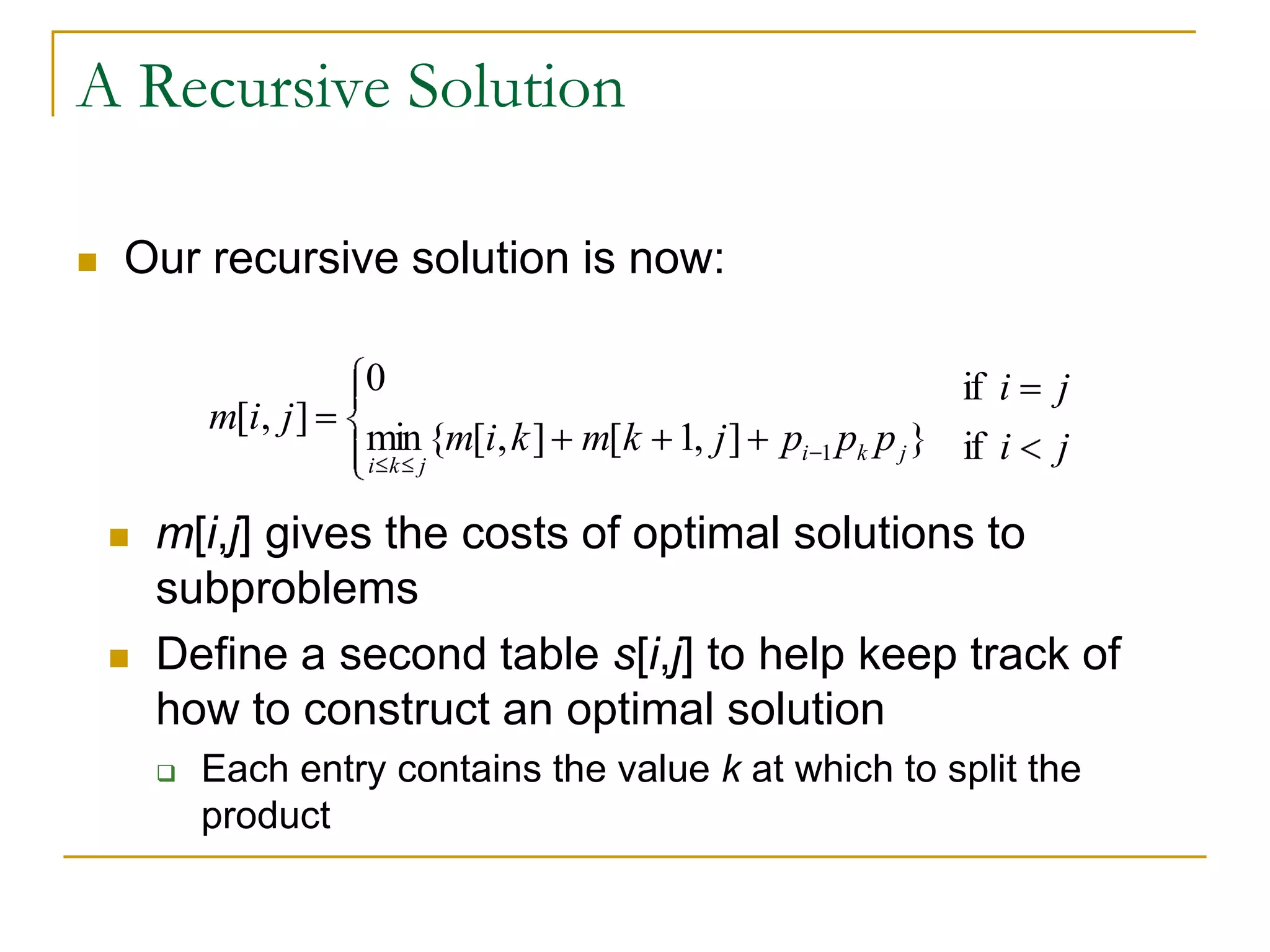 A Recursive Solution
 Our recursive solution is now:
 m[i,j] gives the costs of optimal solutions to
subproblems
 Define a second table s[i,j] to help keep track of
how to construct an optimal solution
 Each entry contains the value k at which to split the
product
ji
ji
pppjkmkim
jim
jki
jki
if
if
}],1[],[{min
0
],[
1
 