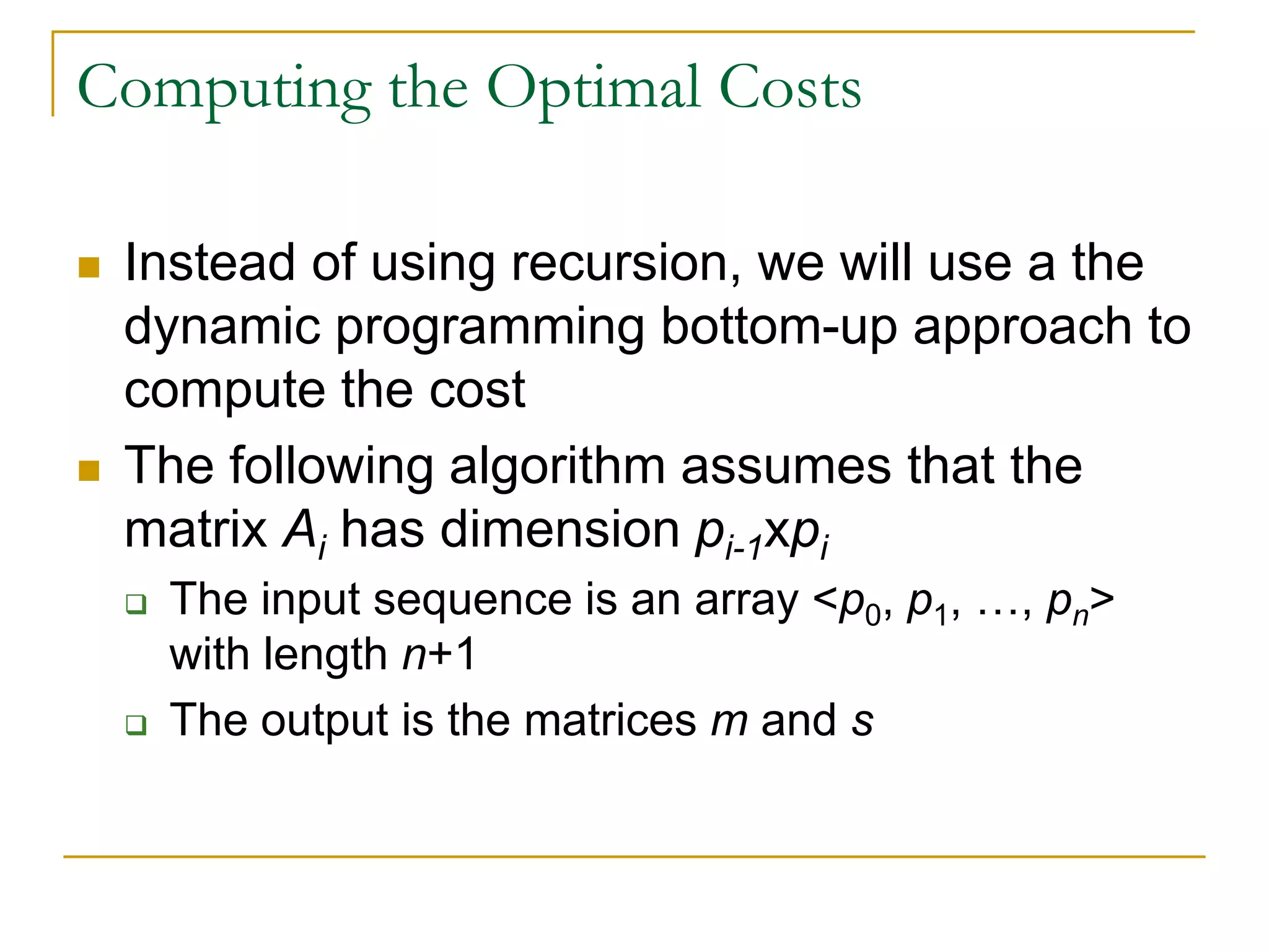 Computing the Optimal Costs
 Instead of using recursion, we will use a the
dynamic programming bottom-up approach to
compute the cost
 The following algorithm assumes that the
matrix Ai has dimension pi-1xpi
 The input sequence is an array <p0, p1, …, pn>
with length n+1
 The output is the matrices m and s
 