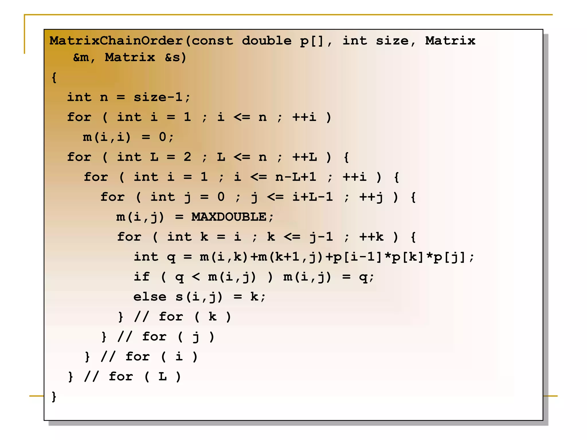 MatrixChainOrder(const double p[], int size, Matrix
&m, Matrix &s)
{
int n = size-1;
for ( int i = 1 ; i <= n ; ++i )
m(i,i) = 0;
for ( int L = 2 ; L <= n ; ++L ) {
for ( int i = 1 ; i <= n-L+1 ; ++i ) {
for ( int j = 0 ; j <= i+L-1 ; ++j ) {
m(i,j) = MAXDOUBLE;
for ( int k = i ; k <= j-1 ; ++k ) {
int q = m(i,k)+m(k+1,j)+p[i-1]*p[k]*p[j];
if ( q < m(i,j) ) m(i,j) = q;
else s(i,j) = k;
} // for ( k )
} // for ( j )
} // for ( i )
} // for ( L )
}
 