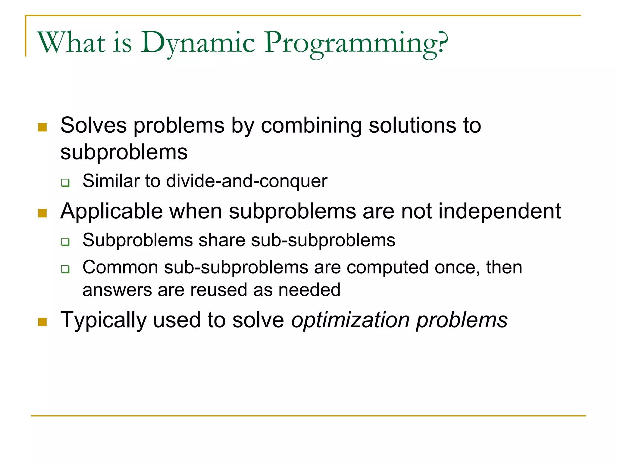 What is Dynamic Programming?
 Solves problems by combining solutions to
subproblems
 Similar to divide-and-conquer
 Applicable when subproblems are not independent
 Subproblems share sub-subproblems
 Common sub-subproblems are computed once, then
answers are reused as needed
 Typically used to solve optimization problems
 