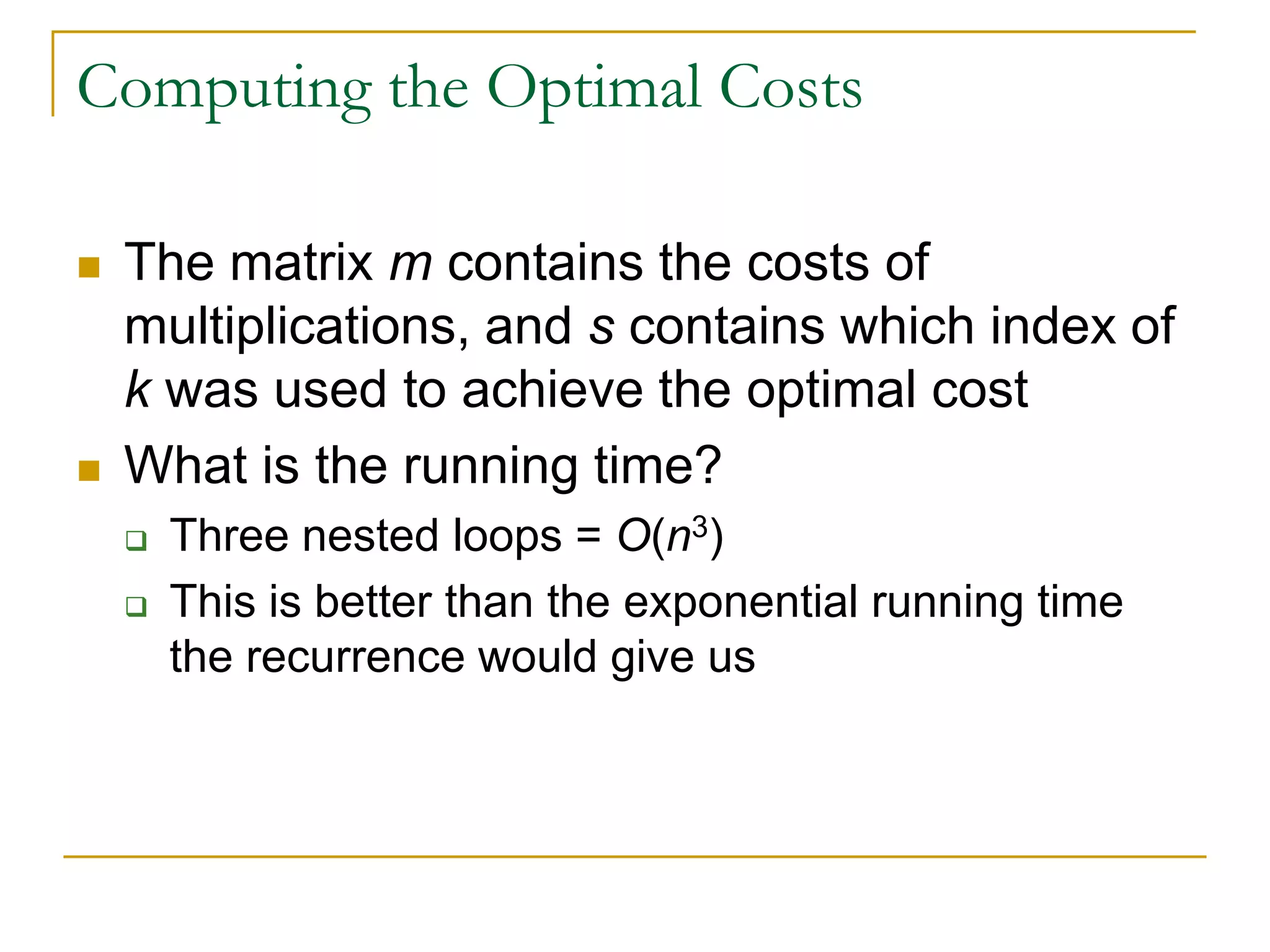 Computing the Optimal Costs
 The matrix m contains the costs of
multiplications, and s contains which index of
k was used to achieve the optimal cost
 What is the running time?
 Three nested loops = O(n3)
 This is better than the exponential running time
the recurrence would give us
 