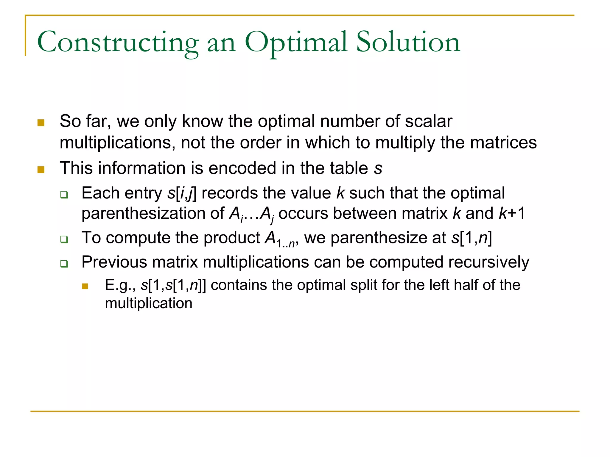 Constructing an Optimal Solution
 So far, we only know the optimal number of scalar
multiplications, not the order in which to multiply the matrices
 This information is encoded in the table s
 Each entry s[i,j] records the value k such that the optimal
parenthesization of Ai…Aj occurs between matrix k and k+1
 To compute the product A1..n, we parenthesize at s[1,n]
 Previous matrix multiplications can be computed recursively
 E.g., s[1,s[1,n]] contains the optimal split for the left half of the
multiplication
 