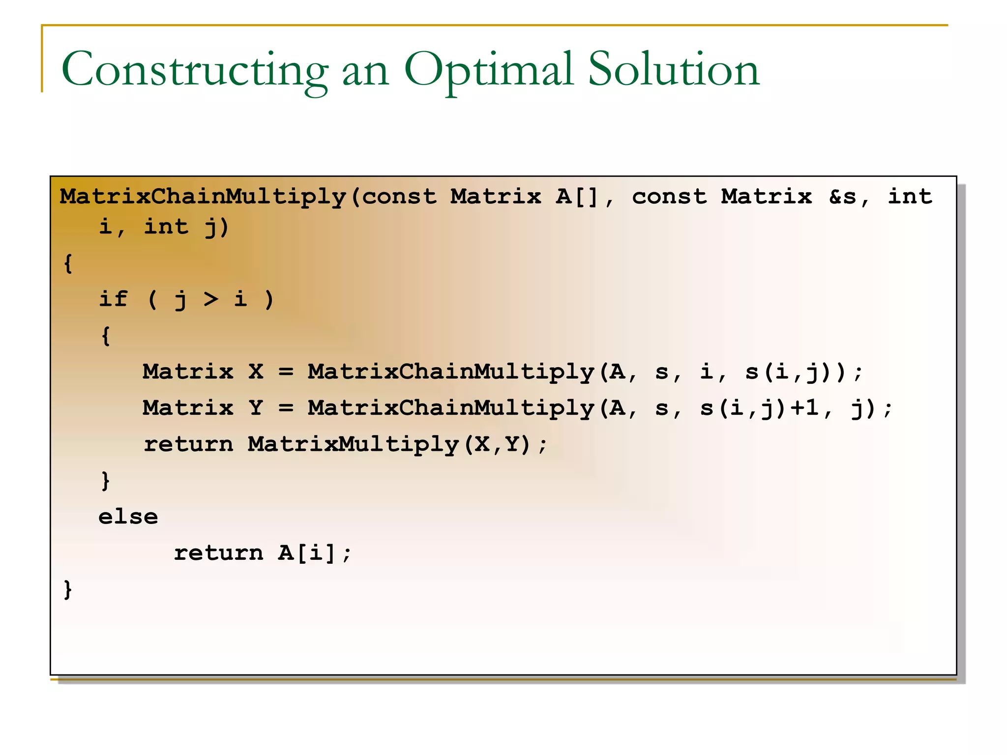 Constructing an Optimal Solution
MatrixChainMultiply(const Matrix A[], const Matrix &s, int
i, int j)
{
if ( j > i )
{
Matrix X = MatrixChainMultiply(A, s, i, s(i,j));
Matrix Y = MatrixChainMultiply(A, s, s(i,j)+1, j);
return MatrixMultiply(X,Y);
}
else
return A[i];
}
 