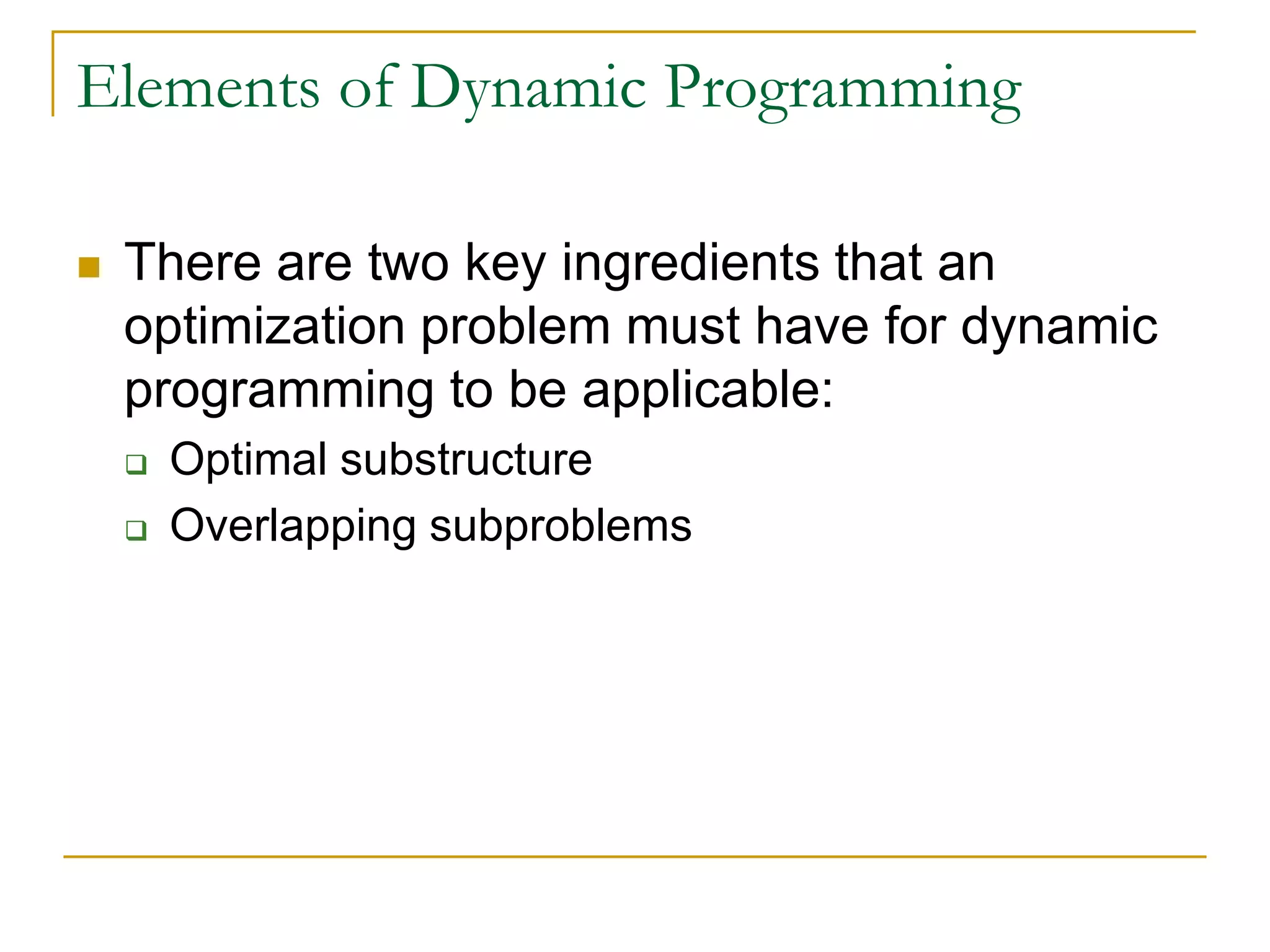 Elements of Dynamic Programming
 There are two key ingredients that an
optimization problem must have for dynamic
programming to be applicable:
 Optimal substructure
 Overlapping subproblems
 