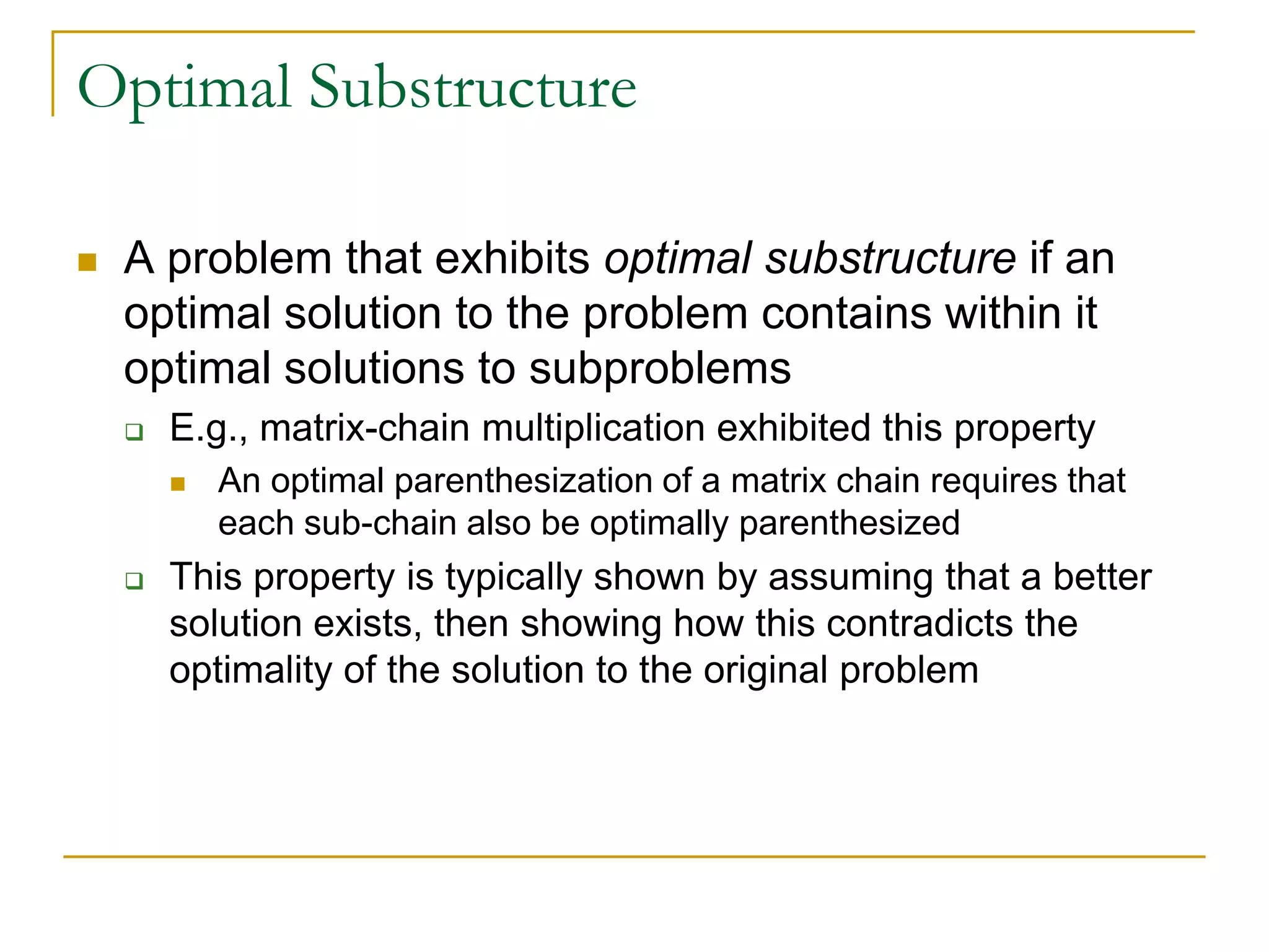 Optimal Substructure
 A problem that exhibits optimal substructure if an
optimal solution to the problem contains within it
optimal solutions to subproblems
 E.g., matrix-chain multiplication exhibited this property
 An optimal parenthesization of a matrix chain requires that
each sub-chain also be optimally parenthesized
 This property is typically shown by assuming that a better
solution exists, then showing how this contradicts the
optimality of the solution to the original problem
 