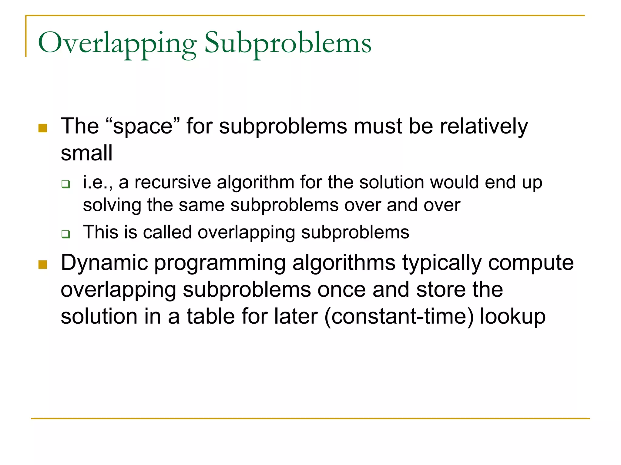 Overlapping Subproblems
 The “space” for subproblems must be relatively
small
 i.e., a recursive algorithm for the solution would end up
solving the same subproblems over and over
 This is called overlapping subproblems
 Dynamic programming algorithms typically compute
overlapping subproblems once and store the
solution in a table for later (constant-time) lookup
 