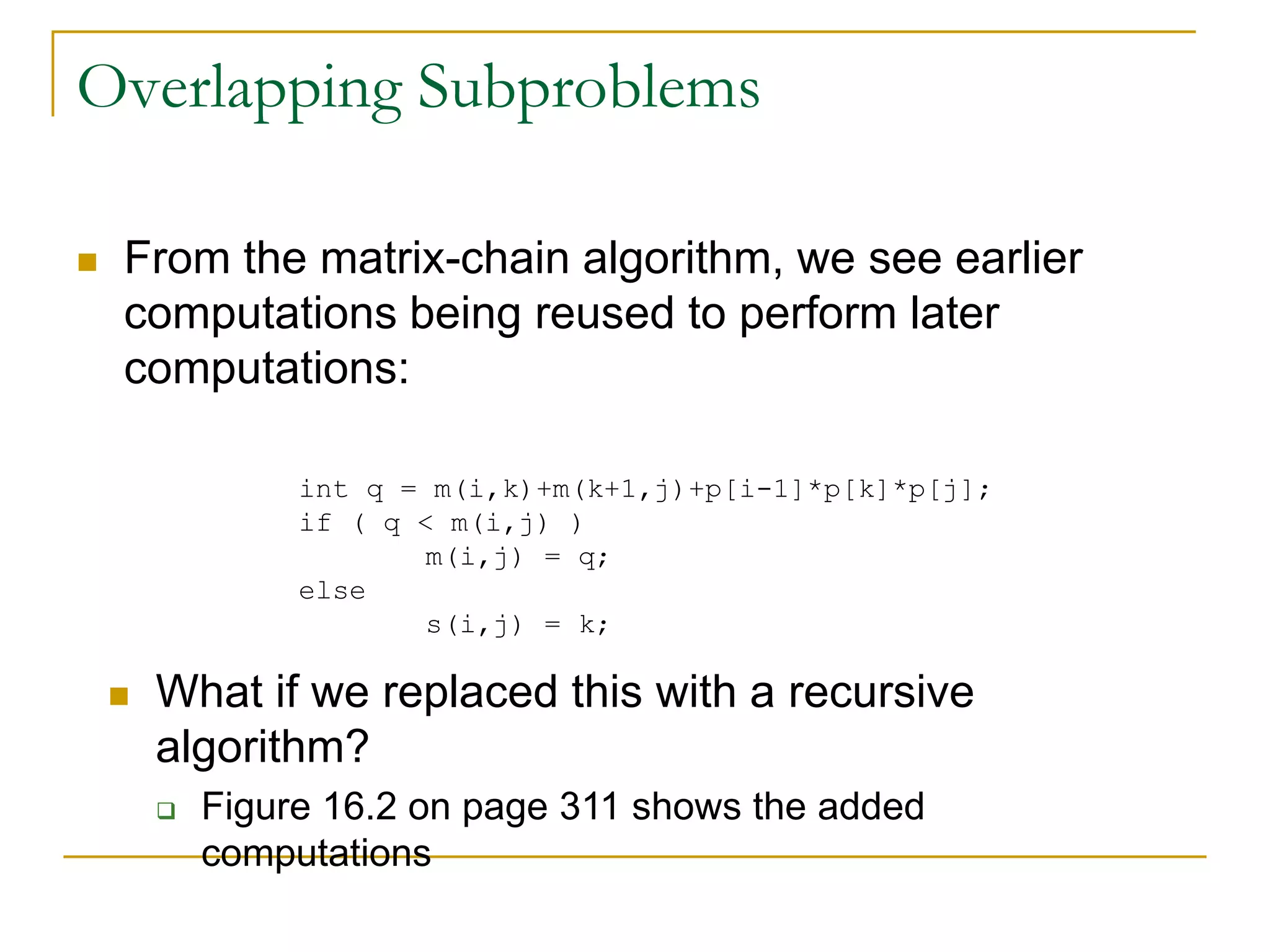 Overlapping Subproblems
 From the matrix-chain algorithm, we see earlier
computations being reused to perform later
computations:
 What if we replaced this with a recursive
algorithm?
 Figure 16.2 on page 311 shows the added
computations
int q = m(i,k)+m(k+1,j)+p[i-1]*p[k]*p[j];
if ( q < m(i,j) )
m(i,j) = q;
else
s(i,j) = k;
 