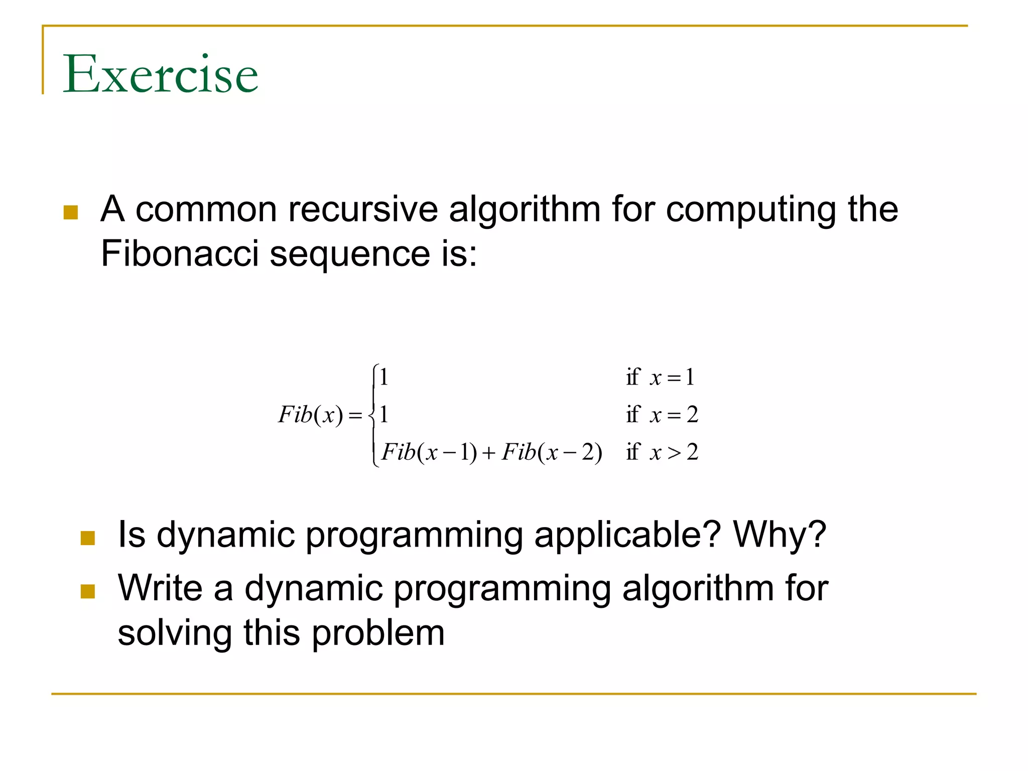 Exercise
 A common recursive algorithm for computing the
Fibonacci sequence is:
2if
2if
1if
)2()1(
1
1
)(
x
x
x
xFibxFib
xFib
 Is dynamic programming applicable? Why?
 Write a dynamic programming algorithm for
solving this problem
 