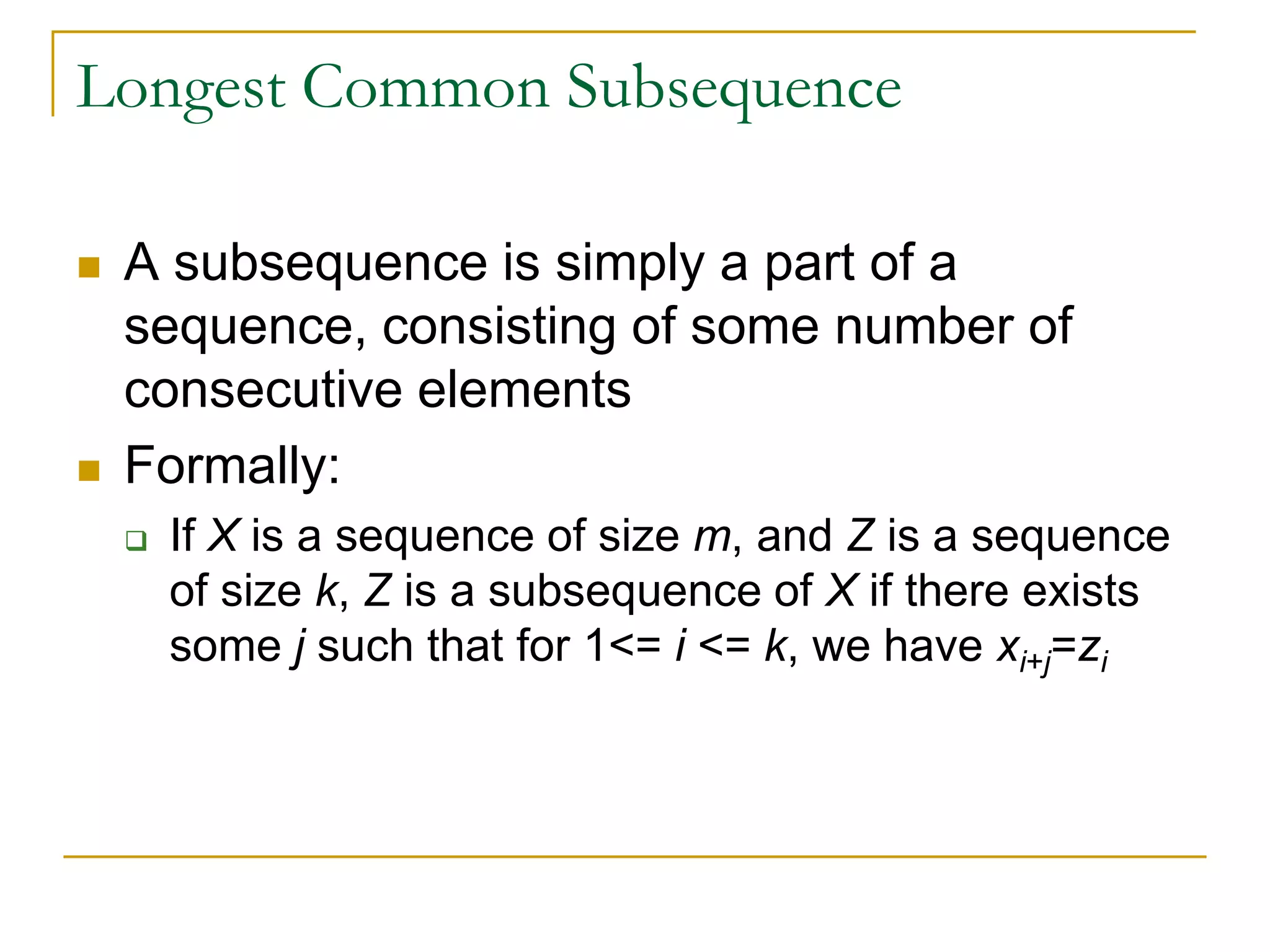 Longest Common Subsequence
 A subsequence is simply a part of a
sequence, consisting of some number of
consecutive elements
 Formally:
 If X is a sequence of size m, and Z is a sequence
of size k, Z is a subsequence of X if there exists
some j such that for 1<= i <= k, we have xi+j=zi
 