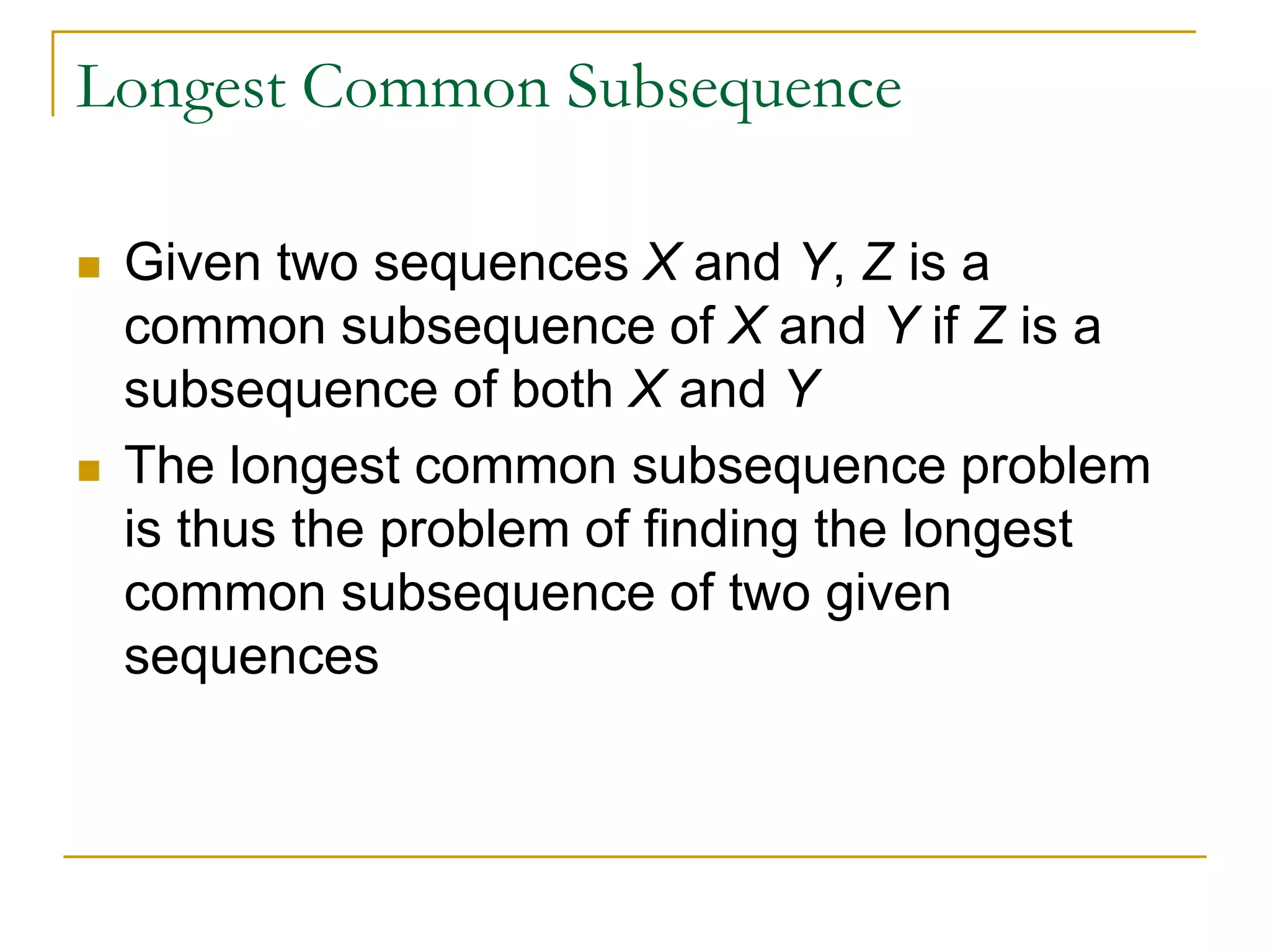 Longest Common Subsequence
 Given two sequences X and Y, Z is a
common subsequence of X and Y if Z is a
subsequence of both X and Y
 The longest common subsequence problem
is thus the problem of finding the longest
common subsequence of two given
sequences
 