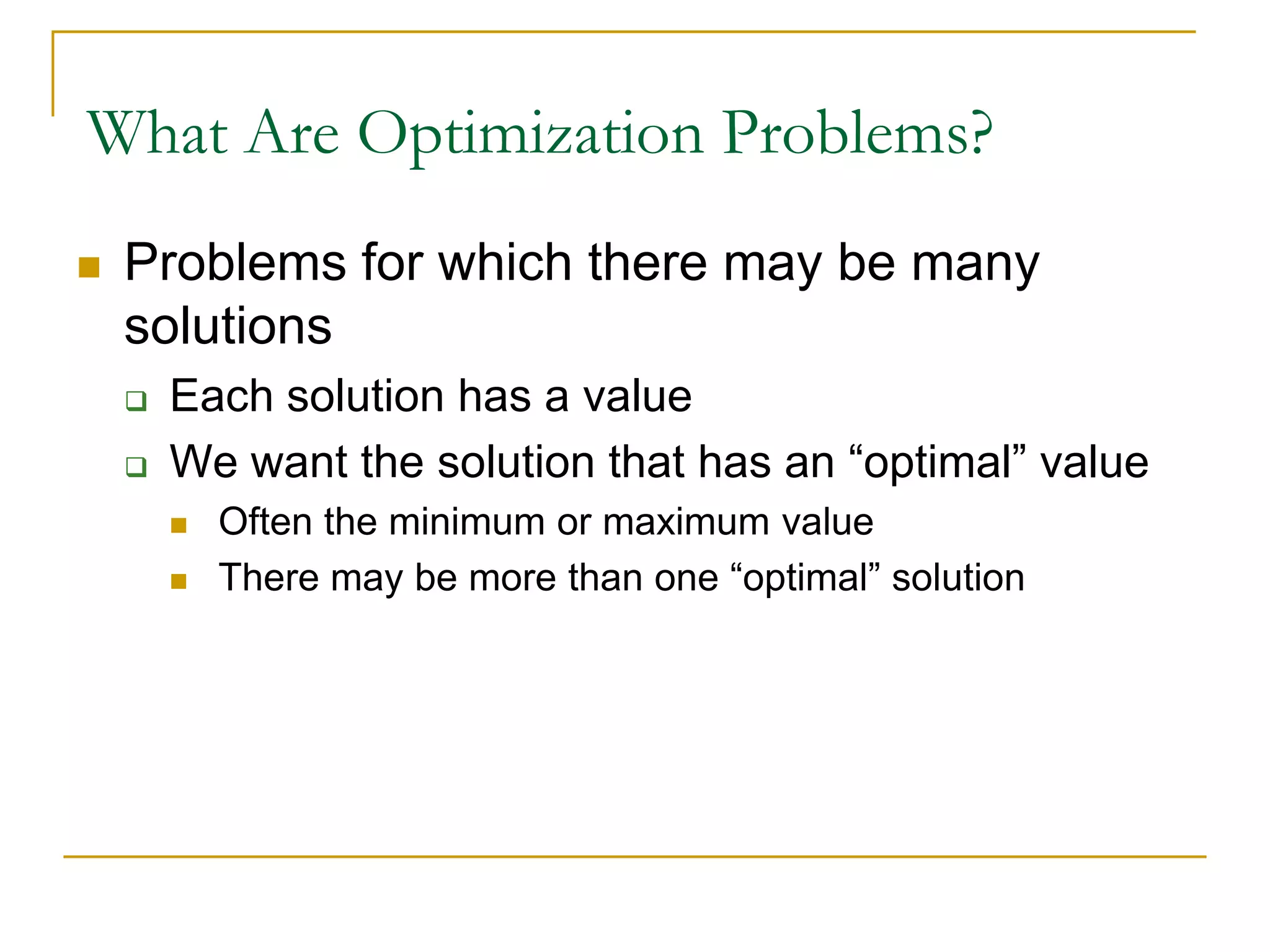 What Are Optimization Problems?
 Problems for which there may be many
solutions
 Each solution has a value
 We want the solution that has an “optimal” value
 Often the minimum or maximum value
 There may be more than one “optimal” solution
 