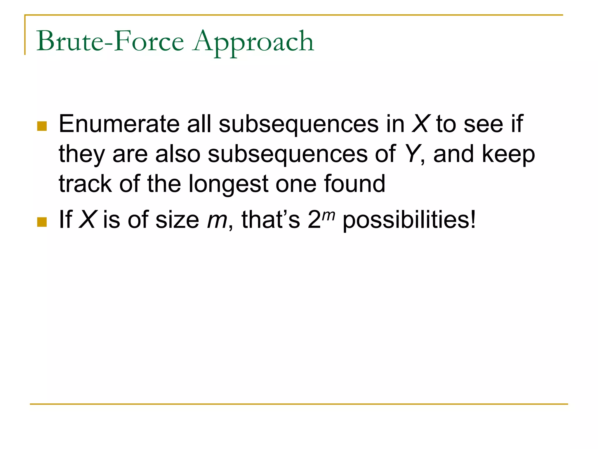 Brute-Force Approach
 Enumerate all subsequences in X to see if
they are also subsequences of Y, and keep
track of the longest one found
 If X is of size m, that’s 2m possibilities!
 