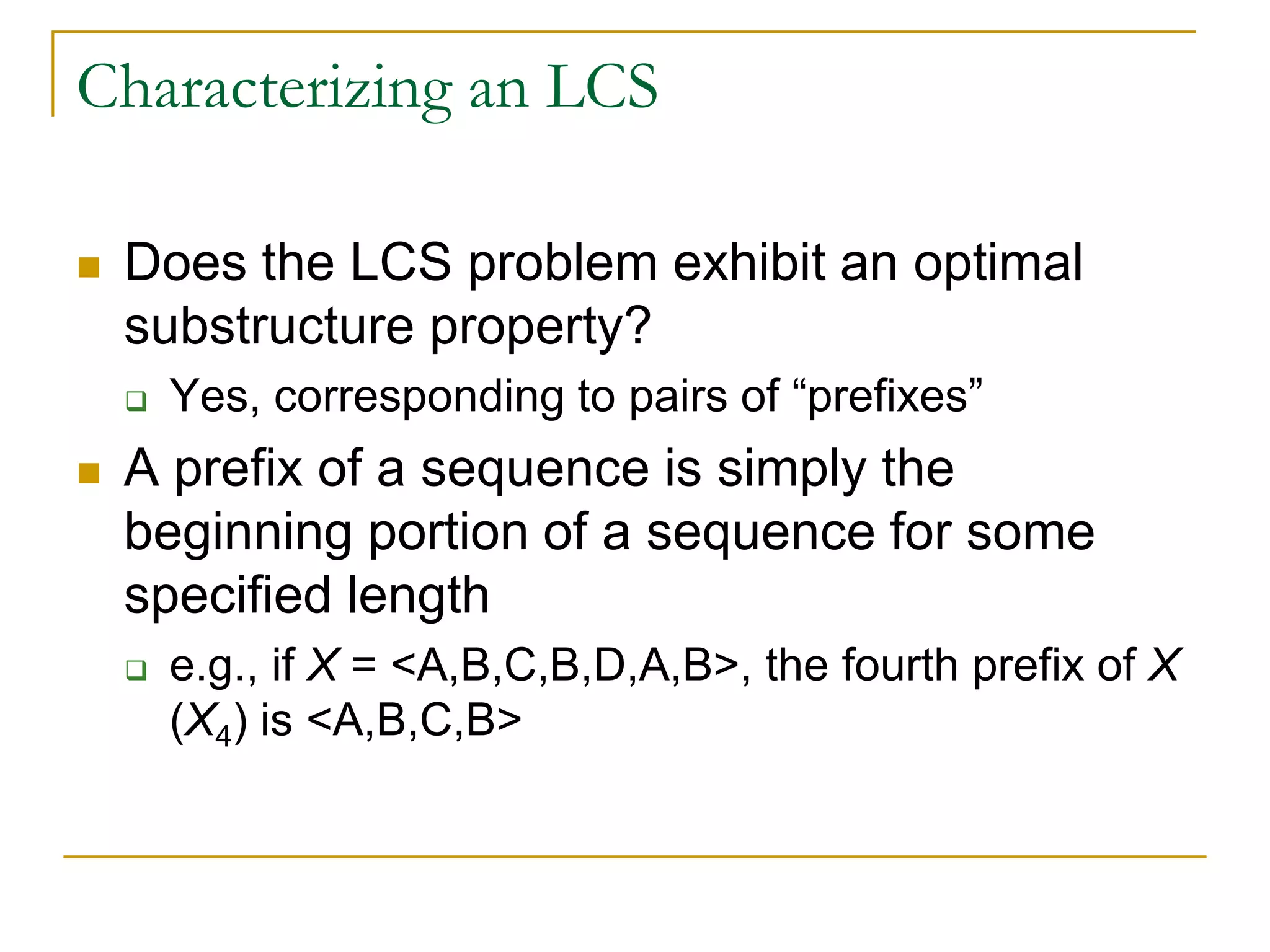 Characterizing an LCS
 Does the LCS problem exhibit an optimal
substructure property?
 Yes, corresponding to pairs of “prefixes”
 A prefix of a sequence is simply the
beginning portion of a sequence for some
specified length
 e.g., if X = <A,B,C,B,D,A,B>, the fourth prefix of X
(X4) is <A,B,C,B>
 