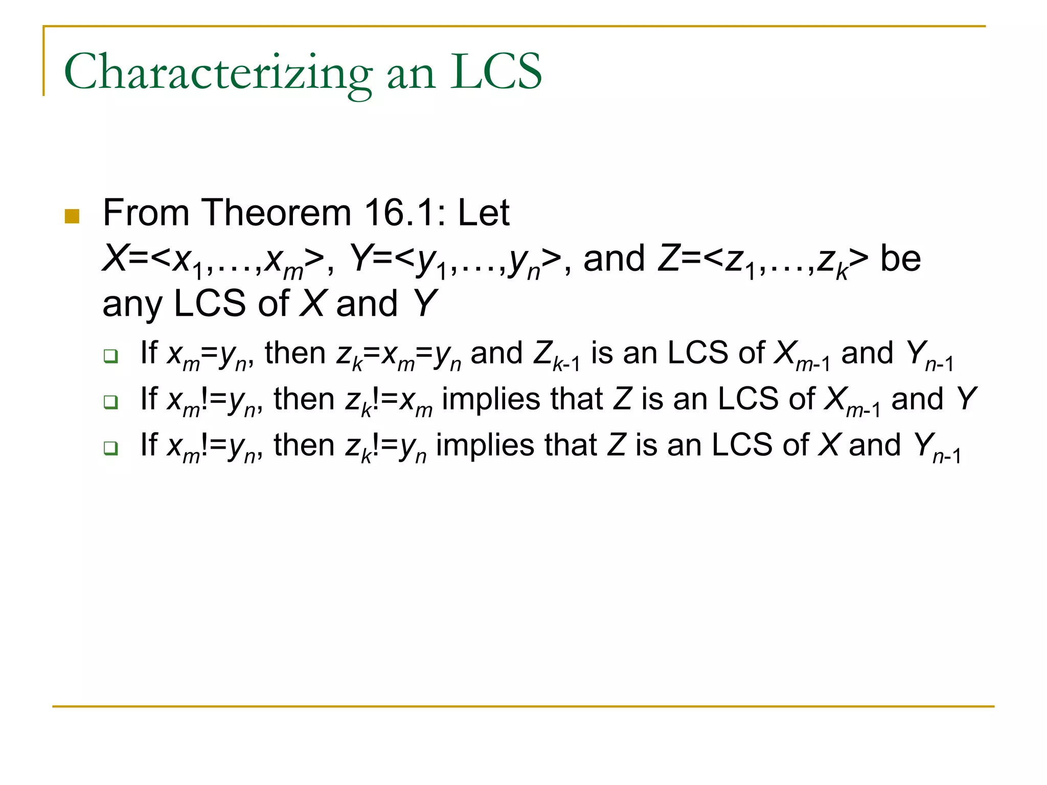 Characterizing an LCS
 From Theorem 16.1: Let
X=<x1,…,xm>, Y=<y1,…,yn>, and Z=<z1,…,zk> be
any LCS of X and Y
 If xm=yn, then zk=xm=yn and Zk-1 is an LCS of Xm-1 and Yn-1
 If xm!=yn, then zk!=xm implies that Z is an LCS of Xm-1 and Y
 If xm!=yn, then zk!=yn implies that Z is an LCS of X and Yn-1
 